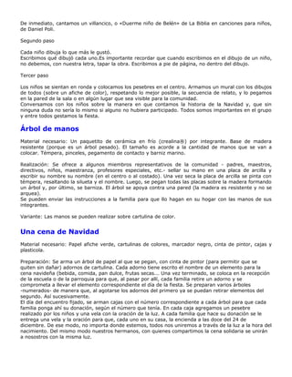 De inmediato, cantamos un villancico, o «Duerme niño de Belén» de La Biblia en canciones para niños,
de Daniel Poli.

Segundo paso

Cada niño dibuja lo que más le gustó.
Escribimos qué dibujó cada uno.Es importante recordar que cuando escribimos en el dibujo de un niño,
no debemos, con nuestra letra, tapar la obra. Escribimos a pie de página, no dentro del dibujo.

Tercer paso

Los niños se sientan en ronda y colocamos los pesebres en el centro. Armamos un mural con los dibujos
de todos (sobre un afiche de color), respetando lo mejor posible, la secuencia de relato, y lo pegamos
en la pared de la sala o en algún lugar que sea visible para la comunidad.
Conversamos con los niños sobre la manera en que contamos la historia de la Navidad y, que sin
ninguna duda no sería lo mismo si alguno no hubiera participado. Todos somos importantes en el grupo
y entre todos gestamos la fiesta.

Árbol de manos
Material necesario: Un paquetito de cerámica en frío (crealina®) por integrante. Base de madera
resistente (porque es un árbol pesado). El tamaño es acorde a la cantidad de manos que se van a
colocar. Témpera, pinceles, pegamento de contacto y barniz marino.

Realización: Se ofrece a algunos miembros representativos de la comunidad - padres, maestros,
directivos, niños, maestranza, profesores especiales, etc.- sellar su mano en una placa de arcilla y
escribir su nombre su nombre (en el centro o al costado). Una vez seca la placa de arcilla se pinta con
témpera, resaltando la silueta y el nombre. Luego, se pegan todas las placas sobre la madera formando
un árbol y, por último, se barniza. El árbol se apoya contra una pared (la madera es resistente y no se
arquea).
Se pueden enviar las instrucciones a la familia para que llo hagan en su hogar con las manos de sus
integrantes.

Variante: Las manos se pueden realizar sobre cartulina de color.


Una cena de Navidad
Material necesario: Papel afiche verde, cartulinas de colores, marcador negro, cinta de pintor, cajas y
plasticola.

Preparación: Se arma un árbol de papel al que se pegan, con cinta de pintor (para permitir que se
quiten sin dañar) adornos de cartulina. Cada adorno tiene escrito el nombre de un elemento para la
cena navideña (bebida, comida, pan dulce, frutas secas... Una vez terminado, se coloca en la recepción
de la escuela o de la parroquia para que, al pasar por allí, cada familia retire un adorno y se
comprometa a llevar el elemento correspondiente el día de la fiesta. Se preparan varios árboles
-numerados- de manera que, al agotarse los adornos del primero ya se puedan retirar elementos del
segundo. Así sucesivamente.
El día del encuentro fijado, se arman cajas con el número correspondiente a cada árbol para que cada
familia ponga ahí su donación, según el número que tenía. En cada caja agregamos un pesebre
realizado por los niños y una vela con la oración de la luz. A cada familia que hace su donación se le
entrega una vela y la oración para que, cada uno en su casa, la encienda a las doce del 24 de
diciembre. De ese modo, no importa donde estemos, todos nos uniremos a través de la luz a la hora del
nacimiento. Del mismo modo nuestros hermanos, con quienes compartimos la cena solidaria se unirán
a nosostros con la misma luz.
 
