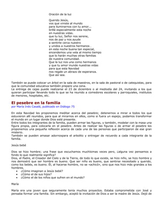 Oración de la luz

                            Querido Jesús,
                            vos que viniste al mundo
                            para iluminarnos con tu amor...
                            brillá especialmente esta noche
                            en nuestras vidas.
                            que tu luz, Señor nos serene,
                            nos de paz y nos ayude
                            a sentirte cerca nuestro
                            y unidos a nuestros hermanos .
                            en esta noche buena tan especial,
                            encendemos una vela al mismo tiempo
                            que lo harán muchas otras familias
                            de nuestra comunidad.
                            Que la luz nos una como hermanos
                            y que tu amor inunde nuestras vidas
                            para que esta Navidad
                            nos regale un abrazo de esperanza.
                            Que así sea.

También se puede colocar un árbol en la sala de maestros, en la sala de pastoral o de catequistas, para
que la comunidad educativa también prepare una cena.
La entrega de cajas puede realizarse el 23 de diciembre o al mediodía del 24, invitando a los que
quieran participar llevando todo lo que se ha reunido a comedores escolares y parroquiales, institutos
de menores, hospitales, etc.

El pesebre en la familia
por María Inés Casalá, publicado en Diálogo 75

En esta Navidad les proponemos meditar acerca del pesebre; detenernos a mirar a todos los que
estuvieron allí reunidos, para que al mirarnos en ellos, como si fuera un espejo, podamos transformar
el mundo en un lugar donde Dios esté presente.
Entre todos los integrantes de la familia, pueden armar las figuras, y también, modelar con la masa una
figura propia, para colocarla en el pesebre. Antes de realizar las figuras o de armar el pesebre les
proponemos una pequeña reflexión acerca de cada una de las personas que participaron de ese gran
misterio.
También se pueden amasar adornospara el arbolito y entregar de recuerdo a cada integrante de la
familia.

Jesús bebé

Dios se hizo hombre; una frase que escuchamos muchísimas veces pero, ¿alguna vez pensamos a
fondo lo que realmente significa?
Dios, el Padre, el Creador del Cielo y de la Tierra, de todo lo que existe, se hizo niño, se hizo hombre y
nos demostró que ser hombre es bueno. Que ser niño es bueno, que sentirse necesitado y querido,
como los bebés, es bueno. Él, al hacerse hombre, no se «achicó», sino que nos hizo más grandes a los
hombres.
   • ¿Cómo imaginan a Jesús bebé?
   • ¿Cómo el de sus hijos?
   • ¿Cómo el de los niños que sufren en el mundo?

María

María era una joven que seguramente tenía muchos proyectos. Estaba comprometida con José y
pensaba formar una familia. Sin embargo, aceptó la invitación de Dios a ser la madre de Jesús. Dejó de
 
