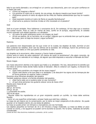 lado lo que tenía planeado y se arriesgó en un camino que desconocía, pero con una gran confianza en
su Padre del cielo.
    • ¿Cómo se imaginan a María?
    • ¿Le pondrían el rostro de su mamá, de una amiga, de alguna maestra que hayan tenido?
    • ¿Podríamos ponerle el rostro de alguna de las miles de madres adolescentes que hay en nuestro
        país?
    • ¿Qué expresión tendría el rostro de María en aquella Nochebuena?
    • ¿Cuál sería su postura mientras miraba al niño recostado en el pesebre?

José

José es el gran olvidado. Poco hablamos y conocemos de él. Sin embargo, él hizo algo que a nosotros
nos cuesta mucho. Puso su vida en manos de Dios, confió en él aunque, seguramente, le costaba
mucho entender qué estaba pasando a su alrededor.
   • ¿El rostro de quién podríamos poner a la imagen de José?
   • ¿El de sus padres, de un hermano, de un amigo? ¿Alguien que no entiende bien por qué le pasan
       las cosas, pero no baja los brazos y sigue luchando?

Pastores

Los pastores eran despreciados por los que vivían en la ciudad, los dejaban de lado; dormían al aire
libre cuidando los rebaños. Eran casi los últimos de la sociedad. Sin embargo, fueron los primeros que
escucharon que había un niño que podría cambiarles la vida.

Los ángeles se lo anunciaron, ellos creyeron y fueron hasta el pesebre.
¿Cómo sería el rostro de estos pastores? ¿El rostros de quién le pondríamos? ¿De algún conocido, de
alguien que no es valorado en su trabajo, de alguien que está dispuesto a escuchar el llamado de Dios?

Reyes magos

Los reyes estuvieron atentos a los signos que había a su alrededor. Por eso, descubrieron la estrella que
les indicó el camino hasta donde había nacido el Salvador. Ellos lo visitaron con regalos, no llevaron las
manos vacías.
    • ¿Qué rostro pondrían a la imagen de los reyes magos?
    • ¿Quién está atento a los que pasa a su alrededor y de descubrir los signos de los tiempos,de dar
        en forma gratuita sin esperar nada a cambio?
Ponemos otras Personas alrededor del pesebre
También podemos colocar a la familia alrededor del pesebre.
    • ¿Qué haría cada uno si pudiera estar en ese momento?
    • ¿A qué otras personas nos gustaría colocar cerca de Jesús niño?
Receta para masa de sal
Ingredientes:
300 gr. de harina.
300 gr. de sal.
1 cucharadita de aceite.
200 ml de agua.
- Mezclar todos los ingredientes en un gran recipiente usando un cuchillo. La masa debe sentirse
flexible.
- Vertir en una superficie enharinada y amasar hasta que esté lisa y elástica.
La masa de sal mejora con la conservación, por lo tanto es mejor prepararla el día anterior. Se puede
guardar en la heladera dentro de una bolsa de plástico.
La masa se puede pintar con témpera o marcadores una vez horneada.
Los objetos pequeños se hornean de 10 a 20 minutos a fuego moderado. La masa se dilata un poco
cuando se cocina, y los agujeros se pueden cerrra durante la cocción. Por lo tanto, realícelos de tamaño
considerable.
(receta del libro «Nos divertimos modelando y pintando», de Ed. Lumen)
 