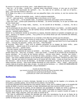Se acerca a la casa que se divisa, pero... todo debería estar oscuro...
- Hay luz... en la casa... mucha luz... además estoy escuchando música, sí creo que es una fiesta
o...¿acaso me he equivocado de camino?... no... no, este es mi camino...sí, este es el barrio...
pero...¡¡por qué esa música y esa luz!!
Al fin llega a su casa y a su encuentro van sus pequeños hijos y los vecinos, sí, son los vecinos más
cercanos.
- Don Juan... dónde se ha perdido, pues... tanto lo estamos esperando.
- ¿A mí?... para qué será... ¿le ha pasado algo a mis chicos o a mi Tuca?
- No... no don Juan..., no ha pasado nada... lo estamos esperando para pasar juntos la Navidad...
- Claro don Juan... juntos pues pasaremos la Navidad... ya somos conocidos, no ve que ya están más
de tres meses aquí.
- Pero... es que yo no tengo nada... buenos... no me acordé de la Navidad... y buenos... he ido a
buscar trabajo
- No te preocupes de eso ahora don Juanito... ya estamos doña Antonia y tus hijitos... ya están jugando
con los otros chicos del barrio... los del Camba Soruco también están aquí... ellos son nuestros otros
vecinos... también está el Potoco.
Entran en su habitación donde se encuentra su esposa, llorando observa el pesebre arreglado por sus
hijos... abraza a su esposo y juntos... muy juntos en sus almas lloran por ese momento tan doloroso,
tan emocionante.
Juan y su esposa entran nuevamente en su vivienda y tras ellos los vecinos que los abrazan...
- Feliz Navidad, don Juan... esta noche es noche buena...es Navidad... todos nacemos de nuevo, doña
Tuca... una nueva vida se inicia... ya verán que todo arregla...¡solo hay que tener fe en el que acaba de
nacer...! Jesucito nos apoyará...vamos, don Juan... ¡Feliz Navidad!
Al escuchar "Niño Dios"... Juan mira el pesebre pensando en la imagen de Jesús ninño... pero
casualmente ... alguien puso en él un gran pan... cual si fuese el cuerpecito del Redentor.
- Perdón, Dios mío..., perdón Jesús...
- Pero don Juanito, qué te pasa pues...
- Pasa que estoy naciendo de nuevo yo también ... don Carlos... Y amigo Soruco... queridos vecinos...
perdón Jesús mío... Dios mío, sí existes... ¡claro que existe...! ¿Existe en el corazón de los hombres de
buena voluntad... en el alma de los buenos vecinos... vecinos como éstos... gracias, don Carlos...
gracias don Socuro... Dios existe en el corazón de todos, grandes y chicos... ricos y pobres... jóvenes y
viejos... que como ustedes piensan en los demás para compartir lo que tienen. Perdone que llore, Don
Carlos... ese pan que está en el pesebre ese es el cuerpo del niño Jesús... ¿¿ese es el pan que nos une,
don Soruco!!... ese es el pan de Navidad... es Navidad compartida por todos los de buena voluntad...
saben queridos vecinos... esta noche estaba pensando en unos caminos... pero... mejor... para que les
cuento, este es el camino de la vida y la paz... la unión de los hombres... y... JESÚS SE REENCARNA EN
EL CAMINO DE NUESTRA LIBERACIÓN ¡¡¡FELIZ NAVIDAD!!!

                                        (Cuento de Oscar Elías Siles,
                    que mereció el primer premio del concurso de Cuento Navideño 1986,
                              organizado por la Parroquia del Rosario, Oruro,
                             y publicado por CISEP como felicitación navideña)


Reflexión

Ambos cuentos tienen el mismo mensaje. Navidad no es la fiesta de los regalos y la compras, de
banquetes y grandes gastos, sino la fiesta de los pobres y los sencillos.
La primera Navidad fue la Navidad de unos pobres, María y José, que no hallaron lugar en la posada del
pueblo de Belén y tuvieron que ocupar un lugar deshabitado para que naciera el Niño (Lucas 2,7).
Navidad es la fiesta de los pobres, de los pastores que guardaban el rebaño de noche a quienes se
anunció en primer lugar la gran noticia de que había nacido el Salvador en Belén (Lucas 2,8-20).
Navidad es la fiesta de un Dios que se hace niño, pobre, que entra en nuestro mundo sin poder ni
riqueza, débil, frágil, pequeño, para que nadie se asuste de él
´ Por esta la celebración cristiana de Navidad que cada año recordamos ha de ser la fiesta de la
solidaridad, del amor a los pequeños, del compartir, de comenzar a vivir la vida con ojos de niño, de
confiar en Dios que no olvida a su pueblo.
 