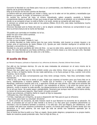 Convertir la Navidad en una fiesta para ricos es un contrasentido, una blasfemia, es la más contrario al
espíritu de la primera Navidad.
Esta es la lección de los dos cuentos de Navidad.
La Señora está tan preocupada por recibir a Jesús, que no lo sabe ver en los pobres y necesitados que
llaman a su puerta: la mujer, el camionero y el niño.
En cambio los vecinos de Juan, el minero relocalizado, saben acogerlo, ayudarlo y festejar
compartiendo desde su pobreza. El pan que ocupa el lugar del Niño en el pesebre, es un símbolo de que
donde no se comparte el pan no está el Señor y al revés, donde se comparte allí está Jesús.
Si siempre es verdad que Jesús está en los pobres (Mateo 25,31-45), esto debe manifestarse mucho
más en Navidad.
Entonces Navidad será la fiesta del amor y de la alegría verdadera. Entonces se comprenderá lo que
dice la primera lectura de la noche de Navidad.

"El pueblo que caminaba en tinieblas vio la luz.
Sobre los que vivían entre sombras
Brilló una gran luz.
Porque un niño nos ha nacido,
Un hijo se nos ha dado" (Isaías 9, 1ss).
En cambio Navidad es mala noticia para los que como Herodes, solo buscan su propia riqueza y se
turban ante el nacimiento de Jesús (Mateo 2,3). Quizás por esto intentan desfigurar el sentido de la
Navidad y convertirla en su fiesta...
Navidad es una gran parábola del reino de Dios . Lo que es este reino, aparece ya en el nacimiento de
Jesús. Por esto Navidad es una fiesta conflictiva, como el mismo Jesús y su reino (Lucas 2,34). Navidad
exige una respuesta de parte de cada uno y de todos...



El sueño de Dios
por Mamerto Menapace, publicado en Esperando el sol, reflexiones de Adviento y Navidad, Editorial Patria Grande.

Fue allá en los tiempos eternos. En una de esas mateadas de amanecer en el seno mismo de la
Santísima Trinidad.
Porque hay que saber que en Dios también existe una vida íntima. Dicen que es un diálogo entre el
Tata, el Hijo y el Espíritu Santo. De eso nada sabríamos, si no fuera porque el Hijo, cuando vivió entre
nosotros, nos lo reveló.
Bueno: en una de esas conversaciones que Dios tiene consigo mismo, Tata Dios comentaba medio
entristecido:
-¡Mal la veo, che! Mala tos le siento al gato. Fijate que creamos al hombre para que fuera feliz en la
tierra, obedeciendo a nuestra palabra. Y resulta que el hombre y la mujer, mal anoticiados por
Mandinga, prefirieron hacerle caso a él, y agarraron nomás por mal camino. De nada sirvió echarlos del
paraíso. No comprendieron ni se corrigieron. Les mandamos el diluvio, y de entre los pocos que se
salvaron, vovlió a renacer la mala semilla. Los desparramamos en la torre de Babel... y nada, sino peor.
Ya no sé que hacer. No puedo seguir castigándolos. Pareciera que aunque vean clarito la buena senda,
no tienen la fuerza para seguirla. ¡Qué hacer! ¿A quién enviaré?
Parece que entonces, el Espíritu Santo le inspiró al Hijo la respuesta:
-¡Ofrecete Vos, Che! Ofrecete Vos.
Y el Hijo, inspirado por el Espíritu, se puso a disposición del Tata para lo que se ofreciera:
-¡Aquí estoy para hacer su voluntad! ¡Envíeme!
Y, como cuentan los ancianos, de esta manera nació lo que llamaron la economía de la salvación. Es
decir, el proyecto por el cual el Tata mandó a la tierra a su Hijo para que cumpliera plenamente su
voluntad y nos la enseñara también a nosotros. Y no sólo eso: sino que llegara, por obediencia, a dar
su propia vida para que nosotros tuviéramos la gracia y la fuerza para seguir la buena senda que nos
devolviera a la casa paterna. De ese lugar de vida de donde nos habíamos apartado por la
desobediencia.
Pero el Verbo de Dios le pidió a su Tata un regalo. Quiso poder elegirse y prepararse a su propia madre.
Nadie de nosotros puede pretender esto. Pero el Hijo de Dios, sí.
 