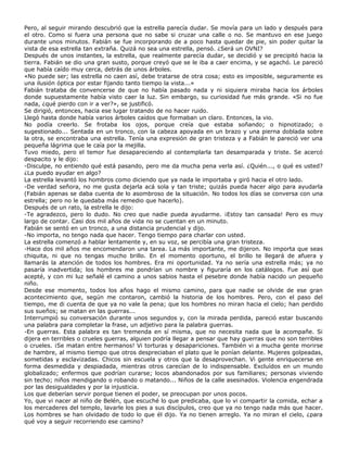 Pero, al seguir mirando descubrió que la estrella parecía dudar. Se movía para un lado y después para
el otro. Como si fuera una persona que no sabe si cruzar una calle o no. Se mantuvo en ese juego
durante unos minutos. Fabián se fue incorporando de a poco hasta quedar de pie, sin poder quitar la
vista de esa estrella tan extraña. Quizá no sea una estrella, pensó. ¿Será un OVNI?
Después de unos instantes, la estrella, que realmente parecía dudar, se decidió y se precipitó hacia la
tierra. Fabián se dio una gran susto, porque creyó que se le iba a caer encima, y se agachó. Le pareció
que había caído muy cerca, detrás de unos árboles.
«No puede ser; las estrella no caen así, debe tratarse de otra cosa; esto es imposible, seguramente es
una ilusión óptica por estar fijando tanto tiempo la vista...»
Fabián trataba de convencerse de que no había pasado nada y ni siquiera miraba hacia los árboles
donde supuestamente había visto caer la luz. Sin embargo, su curiosidad fue más grande. «Si no fue
nada, ¿qué pierdo con ir a ver?», se justificó.
Se dirigió, entonces, hacia ese lugar tratando de no hacer ruido.
Llegó hasta donde había varios árboles caídos que formaban un claro. Entonces, la vio.
No podía creerlo. Se frotaba los ojos, porque creía que estaba soñando; o hipnotizado; o
sugestionado... Sentada en un tronco, con la cabeza apoyada en un brazo y una pierna doblada sobre
la otra, se encontraba una estrella. Tenía una expresión de gran tristeza y a Fabián le pareció ver una
pequeña lágrima que le caía por la mejilla.
Tuvo miedo, pero el temor fue desapareciendo al contemplarla tan desamparada y triste. Se acercó
despacito y le dijo:
-Disculpe, no entiendo qué está pasando, pero me da mucha pena verla así. ¿Quién..., o qué es usted?
¿La puedo ayudar en algo?
La estrella levantó los hombros como diciendo que ya nada le importaba y giró hacia el otro lado.
-De verdad señora, no me gusta dejarla acá sola y tan triste; quizás pueda hacer algo para ayudarla
(Fabián apenas se daba cuenta de lo asombroso de la situación. No todos los días se conversa con una
estrella; pero no le quedaba más remedio que hacerlo).
Después de un rato, la estrella le dijo:
-Te agradezco, pero lo dudo. No creo que nadie pueda ayudarme. ¡Estoy tan cansada! Pero es muy
largo de contar. Casi dos mil años de vida no se cuentan en un minuto.
Fabián se sentó en un tronco, a una distancia prudencial y dijo.
-No importa, no tengo nada que hacer. Tengo tiempo para charlar con usted.
La estrella comenzó a hablar lentamente y, en su voz, se percibía una gran tristeza.
-Hace dos mil años me encomendaron una tarea. La más importante, me dijeron. No importa que seas
chiquita, ni que no tengas mucho brillo. En el momento oportuno, el brillo te llegará de afuera y
llamarás la atención de todos los hombres. Era mi oportunidad. Ya no sería una estrella más; ya no
pasaría inadvertida; los hombres me pondrían un nombre y figuraría en los catálogos. Fue así que
acepté, y con mi luz señalé el camino a unos sabios hasta el pesebre donde había nacido un pequeño
niño.
Desde ese momento, todos los años hago el mismo camino, para que nadie se olvide de ese gran
acontecimiento que, según me contaron, cambió la historia de los hombres. Pero, con el paso del
tiempo, me di cuenta de que ya no vale la pena; que los hombres no miran hacia el cielo; han perdido
sus sueños; se matan en las guerras...
Interrumpió su conversación durante unos segundos y, con la mirada perdida, pareció estar buscando
una palabra para completar la frase, un adjetivo para la palabra guerras.
-En guerras. Esta palabra es tan tremenda en sí misma, que no necesita nada que la acompañe. Si
dijera en terribles o crueles guerras, alguien podría llegar a pensar que hay guerras que no son terribles
o crueles. ¡Se matan entre hermanos! Vi torturas y desapariciones. También vi a mucha gente morirse
de hambre, al mismo tiempo que otros despreciaban el plato que le ponían delante. Mujeres golpeadas,
sometidas y esclavizadas. Chicos sin escuela y otros que la desaprovechan. Vi gente enriquecerse en
forma desmedida y despiadada, mientras otros carecían de lo indispensable. Excluídos en un mundo
globalizado; enfermos que podrían curarse; locos abandonados por sus familiares; personas viviendo
sin techo; niños mendigando o robando o matando... Niños de la calle asesinados. Violencia engendrada
por las desigualdades y por la injusticia.
Los que deberían servir porque tienen el poder, se preocupan por unos pocos.
Yo, que vi nacer al niño de Belén, que escuché lo que predicaba, que lo vi compartir la comida, echar a
los mercaderes del templo, lavarle los pies a sus discípulos, creo que ya no tengo nada más que hacer.
Los hombres se han olvidado de todo lo que él dijo. Ya no tienen arreglo. Ya no miran el cielo, ¿para
qué voy a seguir recorriendo ese camino?
 