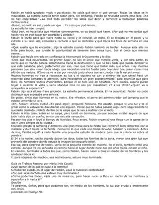 Fabián se había quedado mudo y paralizado. No sabía qué decir ni qué pensar. Todas las ideas se le
mezclaban. La estrella parecía tener razón pero, sin embargo, Fabián se revelaba contra esta idea. ¿Ya
no hay esperanzas? ¿Ya está todo perdido? No sabía que decir y comenzó a balbucear palabras
incoherentes:
-Bueno, no todo es así, puede ser que... Yo creo que podríamos…
La estrella lo interrumpió.
-Está bien, no hace falta que intentes convencerme, yo ya decidí qué hacer. ¿Por qué no me contás qué
hacés vos en este lugar tan apartado y alejado?
Fabián la invitó para que fuera hasta su carpa y le convidó un mate. Él se recostó en el pasto y la
estrella a su lado. Así, comenzó a contarle a qué se dedicaba y qué hacía los fines de semana en esa
isla.
-¡Qué suerte que te encontré!, dijo la estrella cuando Fabián terminó de hablar. Aunque este año no
brille para todos, vos tuviste la oportunidad de tenerme bien cerca tuyo. Sos el único que merece
verme...
Fabián que había entrado en confianza la interrumpió brúscamente y le dijo:
-Creo que está equivocada. En primer lugar, no soy el único que merece verla; y por otra parte, es
cierto que el mundo parece encaminarse hacia la destrucción y que no hay nada que pueda detener lo
que está pasando, pero, justamente por eso, creo que tiene que brillar más que antes. Hay muchas
personas que sólo miran hacia abajo, que necesitan una luz fuerte para descubrir que pasan cosas más
allá de sus narices. ¡Cómo se va a dar por vencida justo ahora que es cuando más la necesitamos!
Muchos hombres no van a reconocer su luz y ni siquiera se van a enterar de que usted hace un
recorrido para llamarles la atención, para recordarles un gran acontecimiento, para anunciar que para
Dios, los hombres somos importantes, porque él se hizo uno de nosotros. Pero quizás, alguno puede
llegar a levantar la vista y verla ¡Aunque más no sea por casualidad! ¿Y a los otros? ¿Quién va a
renovarles la esperanza?
Fabián dijo esta última frase gritando. La estrella permaneció callada. En la oscuridad, Fabián no pudo
distinguir que esbozaba una sonrisa.
De golpe, sintió algo húmedo en su rostro. Era «Pirata», el perro del administrador del camping que le
estaba lamiendo la cara.
-¡Eh, Fabián! ¿Cómo estás? ¿Te pasó algo?, preguntó Feliciano. Me asusté, porque vi una luz y te oí
gritar como si estuvieras discutiendo con alguien. Pensé que te había pasado algo, pero seguramente te
quedaste dormido. Metete dentro de la carpa que te vas a resfriar con el rocío.
Fabián le hizo caso, entró en la carpa, pero tardó en dormirse, porque aunque estaba seguro de que
todo había sido un sueño, sentía una extraña sensación.
Pasaron los días y llegó el tiempo de Navidad. Poco antes, Fabián organizó una fiesta con la gente de la
isla y unos amigos de la ciudad .
Feliciano prestó el camping y armaron una gran mesa para la fiesta que comenzó bien temprano por la
mañana y duró hasta la tardecita. Comieron lo que cada uno había llevado, bailaron y cantaron. Antes
de irse, Fabián regaló a cada familia una pequeña estrella de madera para que la colocaran sobre el
pesebre.
El 24 a la noche, justito cuando daban las doce, todas las familias de la zona, vieron una gran luz que
provenía del pesebre donde estaba la imagen del pequeño bebé.
Esa luz, para sorpresa de todos, venía de la pequeña estrella de madera. En el cielo, también brilló una
estrella, aunque ya no señalaba el camino hacia el lugar donde hace dos mil años había estado el niño.
En cambio, iluminaba a todos los que, como Fabián, hacen nacer a Dios en medio de los hombres y los
conducen hacia él.
Y, para sorpresa de muchos, esa nochebuena, estuvo muy iluminada.

Guía de Trabajo Pastoral por María Inés Casalá
¿Qué opinan de lo que le pasa a la estrella?
Si hubieran estado en el lugar de Fabián, ¿qué le hubieran contestado?
¿Por qué «esa nochebuena estuvo muy iluminada»?
¿Cómo podemos hacer, cada uno de nosotros, para hacer nacer a Dios en medio de los hombres y
ayudarlos a ir hasta él?
Oración
Te pedimos, Señor, para que podamos ser, en medio de los hombres, la luz que ayuda a encontrarse
con Jesús.
publicado en Diálogo 96
 
