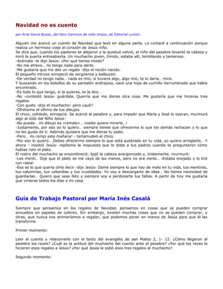 Navidad no es cuento
por Ariel David Busso, del libro Caminos de cielo limpio, de Editorial Lumen.

Alguien me acercó un cuento de Navidad que leyó en alguna parte. Lo contaré a continuación porque
realiza un hermoso viaje al corazón de Jesús niño.
Se dice que, cuando los pastores se alejaron y la quietud volvió, el niño del pesebre levantó la cabeza y
miró la puerta entreabierta. Un muchacho joven, tímido, estaba allí, temblando y temeroso.
-Acércate -le dijo Jesús- ¿Por qué tienes miedo?
-No me atrevo… no tengo nada para darte.
-Me gustaría que me des un regalo -dijo el recién nacido.
El pequeño intruso enrojeció de vergüenza y balbuceó:
-De verdad no tengo nada… nada es mío; si tuviera algo, algo mío, te lo daría… mira.
Y buscando en los bolsillos de su pantalón andrajoso, sacó una hoja de cuchillo herrumbrada que había
encontrado.
-Es todo lo que tengo, si la quieres, te la doy…
-No -contestó Jesús- guárdala. Querría que me dieras otra cosa. Me gustaría que me hicieras tres
regalos.
-Con gusto -dijo el muchacho- pero ¿qué?
-Ofréceme el último de tus dibujos.
El chico, cohibido, enrojeció. Se acercó al pesebre y, para impedir que María y José lo oyeran, murmuró
algo al oído del Niño Jesús:
-No puedo… mi dibujo es «remalo»… ¡nadie quiere mirarlo…!
-Justamente, por eso yo lo quiero… siempre tienes que ofrecerme lo que los demás rechazan y lo que
no les gusta de ti. Además quisiera que me dieras tu plato.
-Pero… ¡lo rompí esta mañana! - tartamudeó el chico.
-Por eso lo quiero… Debes ofrecerme siempre lo que está quebrado en tu vida, yo quiero arreglarlo… Y
ahora - insistió Jesús- repíteme la respuesta que le diste a tus padres cuando te preguntaron cómo
habías roto el plato.
El rostro del muchacho se ensombreció; bajó la cabeza avergonzado y, tristemente, murmuró:
-Les mentí… Dije que el plato se me cayó de las manos, pero no era cierto… ¡Estaba enojado y lo tiré
con rabia!
-Eso es lo que quería oírte decir -dijo Jesús- Dame siempre lo que hay de malo en tu vida, tus mentiras,
tus calumnias, tus cobardías y tus crueldades. Yo voy a descargarte de ellas… No tienes necesidad de
guardarlas… Quiero que seas feliz y siempre voy a perdonarte tus faltas. A partir de hoy me gustaría
que vinieras todos los días a mi casa.




Guía de Trabajo Pastoral por María Inés Casalá
Siempre que pensamos en los regalos de Navidad, pensamos en cosas que se pueden comprar
envueltos en papeles de colores. Sin embargo, existen muchas cosas que no se pueden comprar, y
otras, que nunca nos animaríamos a regalar, que podemos poner en manos de Jesús para que él las
transforme.

Primer momento:

Leer el cuento y relacionarlo con el texto del evangelio de san Mateo 2, 1- 12. ¿Cómo llegaron al
pesebre los reyes? ¿Cuál es la actitud del muchacho del cuento ante el pesebre? ¿Por qué los reyes le
hicieron esos regalos a Jesús? ¿Por qué Jesús le pidió esos tres regalos al muchacho?

Segundo momento:
 
