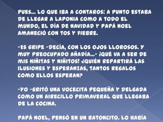 Pues... lo que iba a contaros: a punto estaba
de llegar a Laponia como a todo el
mundo, el día de Navidad y Papá Noel
amaneció con tos y fiebre.
-Es gripe -decía, con los ojos llorosos. Y
muy preocupado añadía...- ¡Qué va a ser de
mis niñitas y niñitos! ¿Quién repartirá las
ilusiones y esperanzas, tantos regalos
como ellos esperan?

-Yo -gritó una vocecita pequeña y delgada
como un airecillo primaveral que llegaba
de la cocina.
Papá Noel, pensó en un ratoncito. Lo había

 