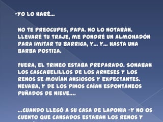 -Yo lo haré...

No te preocupes, Papa. No lo notarán.
Llevaré tu traje, me pondré un almohadón
para imitar tu barriga, y... y... hasta una
barba postiza.
Fuera, el trineo estaba preparado. Sonaban
los cascabelillos de los arneses y los
renos se movían ansiosos y expectantes.
Nevaba, y de los pinos caían espontáneos
puñados de nieve….

…Cuando llegó a su casa de Laponia -y no os
cuento que cansados estaban los renos y

 