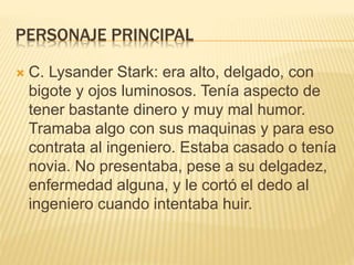 PERSONAJE PRINCIPAL 
 C. Lysander Stark: era alto, delgado, con 
bigote y ojos luminosos. Tenía aspecto de 
tener bastante dinero y muy mal humor. 
Tramaba algo con sus maquinas y para eso 
contrata al ingeniero. Estaba casado o tenía 
novia. No presentaba, pese a su delgadez, 
enfermedad alguna, y le cortó el dedo al 
ingeniero cuando intentaba huir. 

