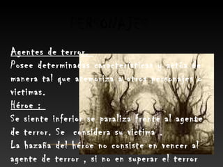 PERSONAJES
Agentes de terror.
Posee determinadas características y actúa de
manera tal que atemoriza a otros personajes o
victimas.
Héroe :
Se siente inferior se paraliza frente al agente
de terror. Se considera su victima .
La hazaña del héroe no consiste en vencer al
agente de terror , si no en superar el terror
 