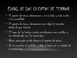 FINAL DE LOS CUENTOS DE TERROR
• El agente de terror desaparece o es anulado y todo vuelve
  a la normalidad
• El agente de terror desaparece pero deja la impresión
  tácita de que volverá.
• El lugar de los hechos puede considerarse como maldito y
  ser abandonado por los personajes.
• Algún personaje puede destruir al agente de terror
• No se resuelve el conflicto y deja al lector en un estado de
  incertidumbre.
 