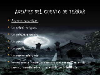 AGENTES DEL CUENTO DE TERROR
• Agentes conocidos:
• Un animal peligroso
• Un psicópata asesino
• Un caserón
• Un castillo
• Un cementerio , etc.
• Generalmente lugares y personas que generan en el otro
  temor , incertidumbre y un estado de indefensión.
 