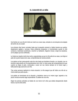 11
EL CADAVER DE LA NIÑA
Una familia con una niña de 6 años se mudó a su nueva casa, ubicada en una tranquila zona alejada
del centro de una ciudad.
Los primeros días fueron normales hasta que la pequeña comenzó a hablar durante sus sueños,
despertando agitada y nerviosa. Estos problemas empezaron a incrementarse cuando la niña
comenzó a levantarse sonámbula y recorrer su habitación, llegando incluso a bajar las escaleras,
con el peligro que eso conllevaba.
La historia se repetía noche tras noche y agravándose ya que la niña salía de su casa y se dirigía al
patio de la parte trasera de la casa, comportándose de manera extraña.
Los padres se iban preocupando cada día más hasta que decidieron llevarla a un siquiatra, que no
encontró nada extraño en el comportamiento de la niña. Lo más curioso del comportamiento es que
cuando se dirigía al patio, comenzaba a cavar con sus manos siempre en el mismo lugar y
balbuceando algo acerca de una niña.
Tras varias semanas repitiendo la misma situación, la niña aseguró que allí había una niña de su
misma edad que pedía ayuda…
Los padres se horrorizaron de la situación y decidieron cavar en el mismo lugar, logrando a los
pocos minutos encontrar algo sorprendente: El cadáver de una niña.
Según las pericias policiales se trataba de una menor de 6 años que estaba desaparecida desde
hacía un par de años atrás.
 
