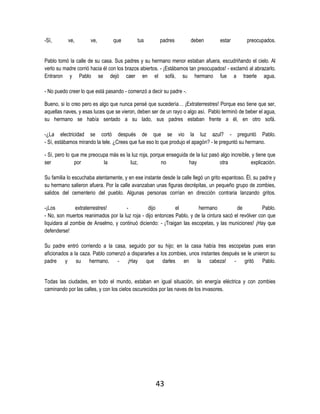 43
-Sí, ve, ve, que tus padres deben estar preocupados.
Pablo tomó la calle de su casa. Sus padres y su hermano menor estaban afuera, escudriñando el cielo. Al
verlo su madre corrió hacia él con los brazos abiertos. - ¡Estábamos tan preocupados! - exclamó al abrazarlo.
Entraron y Pablo se dejó caer en el sofá, su hermano fue a traerle agua.
- No puedo creer lo que está pasando - comenzó a decir su padre -.
Bueno, si lo creo pero es algo que nunca pensé que sucedería… ¡Extraterrestres! Porque eso tiene que ser,
aquellas naves, y esas luces que se vieron, deben ser de un rayo o algo así. Pablo terminó de beber el agua,
su hermano se había sentado a su lado, sus padres estaban frente a él, en otro sofá.
-¿La electricidad se cortó después de que se vio la luz azul? - preguntó Pablo.
- Sí, estábamos mirando la tele. ¿Crees que fue eso lo que produjo el apagón? - le preguntó su hermano.
- Sí, pero lo que me preocupa más es la luz roja, porque enseguida de la luz pasó algo increíble, y tiene que
ser por la luz, no hay otra explicación.
Su familia lo escuchaba atentamente, y en ese instante desde la calle llegó un grito espantoso. Él, su padre y
su hermano salieron afuera. Por la calle avanzaban unas figuras decrépitas, un pequeño grupo de zombies,
salidos del cementerio del pueblo. Algunas personas corrían en dirección contraria lanzando gritos.
-¡Los extraterrestres! - dijo el hermano de Pablo.
- No, son muertos reanimados por la luz roja - dijo entonces Pablo, y de la cintura sacó el revólver con que
liquidara al zombie de Anselmo, y continuó diciendo: - ¡Traigan las escopetas, y las municiones! ¡Hay que
defenderse!
Su padre entró corriendo a la casa, seguido por su hijo; en la casa había tres escopetas pues eran
aficionados a la caza. Pablo comenzó a dispararles a los zombies, unos instantes después se le unieron su
padre y su hermano. - ¡Hay que darles en la cabeza! - gritó Pablo.
Todas las ciudades, en todo el mundo, estaban en igual situación, sin energía eléctrica y con zombies
caminando por las calles, y con los cielos oscurecidos por las naves de los invasores.
 