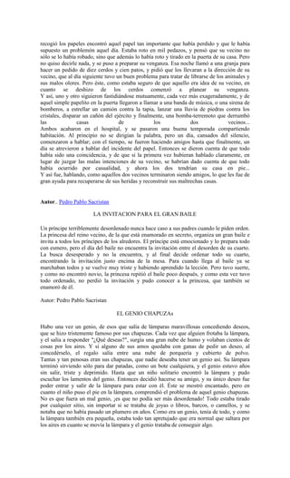 recogió los papeles encontró aquel papel tan importante que había perdido y que le había
supuesto un problemón aquel día. Estaba roto en mil pedazos, y pensó que su vecino no
sólo se lo había robado, sino que además lo había roto y tirado en la puerta de su casa. Pero
no quiso decirle nada, y se puso a preparar su venganza. Esa noche llamó a una granja para
hacer un pedido de diez cerdos y cien patos, y pidió que los llevaran a la dirección de su
vecino, que al día siguiente tuvo un buen problema para tratar de librarse de los animales y
sus malos olores. Pero éste, como estaba seguro de que aquello era idea de su vecino, en
cuanto se deshizo de los cerdos comenzó a planear su venganza.
Y así, uno y otro siguieron fastidiándose mutuamente, cada vez más exageradamente, y de
aquel simple papelito en la puerta llegaron a llamar a una banda de música, o una sirena de
bomberos, a estrellar un camión contra la tapia, lanzar una lluvia de piedras contra los
cristales, disparar un cañón del ejército y finalmente, una bomba-terremoto que derrumbó
las casas de los dos vecinos...
Ambos acabaron en el hospital, y se pasaron una buena temporada compartiendo
habitación. Al principio no se dirigían la palabra, pero un día, cansados del silencio,
comenzaron a hablar; con el tiempo, se fueron haciendo amigos hasta que finalmente, un
día se atrevieron a hablar del incidente del papel. Entonces se dieron cuenta de que todo
había sido una coincidencia, y de que si la primera vez hubieran hablado claramente, en
lugar de juzgar las malas intenciones de su vecino, se habrían dado cuenta de que todo
había ocurrido por casualidad, y ahora los dos tendrían su casa en pie...
Y así fue, hablando, como aquellos dos vecinos terminaron siendo amigos, lo que les fue de
gran ayuda para recuperarse de sus heridas y reconstruir sus maltrechas casas.
Autor.. Pedro Pablo Sacristan
LA INVITACION PARA EL GRAN BAILE
Un príncipe terriblemente desordenado nunca hace caso a sus padres cuando le piden orden.
La princesa del reino vecino, de la que está enamorado en secreto, organiza un gran baile e
invita a todos los príncipes de los alredores. El príncipe está emocionado y lo prepara todo
con esmero, pero el día del baile no encuentra la invitación entre el desorden de su cuarto.
La busca desesperado y no la encuentra, y al final decide ordenar todo su cuarto,
encontrando la invitación justo encima de la mesa. Para cuando llega al baile ya se
marchaban todos y se vuelve muy triste y habiendo aprendido la lección. Pero tuvo suerte,
y como no encontró novio, la princesa repitió el baile poco después, y como esta vez tuvo
todo ordenado, no perdió la invitación y pudo conocer a la princesa, que también se
enamoró de él.
Autor: Pedro Pablo Sacristan
EL GENIO CHAPUZAs
Hubo una vez un genio, de esos que salía de lámparas maravillosas concediendo deseos,
que se hizo tristemente famoso por sus chapuzas. Cada vez que alguien frotaba la lámpara,
y el salía a responder "¿Qué deseas?", surgía una gran nube de humo y volaban cientos de
cosas por los aires. Y si alguno de sus amos quedaba con ganas de pedir un deseo, al
concedérselo, el regalo salía entre una nube de porquería y cubierto de polvo.
Tantas y tan penosas eran sus chapuzas, que nadie deseaba tener un genio así. Su lámpara
terminó sirviendo sólo para dar patadas, como un bote cualquiera, y el genio estuvo años
sin salir, triste y deprimido. Hasta que un niño solitario encontró la lámpara y pudo
escuchar los lamentos del genio. Entonces decidió hacerse su amigo, y su único deseo fue
poder entrar y salir de la lámpara para estar con él. Éste se mostró encantado, pero en
cuanto el niño puso el pie en la lámpara, comprendió el problema de aquel genio chapuzas.
No es que fuera un mal genio, ¡es que no podía ser más desordenado! Todo estaba tirado
por cualquier sitio, sin importar si se trataba de joyas o libros, barcos, o camellos, y se
notaba que no había pasado un plumero en años. Como era un genio, tenía de todo, y como
la lámpara también era pequeña, estaba todo tan apretujado que era normal que saltara por
los aires en cuanto se movía la lámpara y el genio trataba de conseguir algo.
 