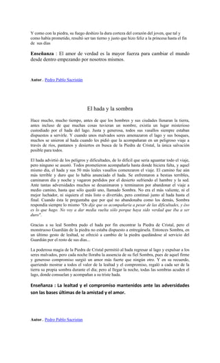 Y como con la piedra, su fuego deshizo la dura corteza del corazón del joven, que tal y
como había prometido, resultó ser tan tierno y justo que hizo feliz a la princesa hasta el fin
de sus días
Enseñanza : El amor de verdad es la mayor fuerza para cambiar el mundo
desde dentro empezando por nosotros mismos.
Autor.. Pedro Pablo Sacristán
El hada y la sombra
Hace mucho, mucho tiempo, antes de que los hombres y sus ciudades llenaran la tierra,
antes incluso de que muchas cosas tuvieran un nombre, existía un lugar misterioso
custodiado por el hada del lago. Justa y generosa, todos sus vasallos siempre estaban
dispuestos a servirle. Y cuando unos malvados seres amenazaron el lago y sus bosques,
muchos se unieron al hada cuando les pidió que la acompañaran en un peligroso viaje a
través de ríos, pantanos y desiertos en busca de la Piedra de Cristal, la única salvación
posible para todos.
El hada advirtió de los peligros y dificultades, de lo difícil que sería aguantar todo el viaje,
pero ninguno se asustó. Todos prometieron acompañarla hasta donde hiciera falta, y aquel
mismo día, el hada y sus 50 más leales vasallos comenzaron el viaje. El camino fue aún
más terrible y duro que lo había anunciado el hada. Se enfrentaron a bestias terribles,
caminaron día y noche y vagaron perdidos por el desierto sufriendo el hambre y la sed.
Ante tantas adversidades muchos se desanimaron y terminaron por abandonar el viaje a
medio camino, hasta que sólo quedó uno, llamado Sombra. No era el más valiente, ni el
mejor luchador, ni siquiera el más listo o divertido, pero continuó junto al hada hasta el
final. Cuando ésta le preguntaba que por qué no abandonaba como los demás, Sombra
respondía siempre lo mismo "Os dije que os acompañaría a pesar de las dificultades, y éso
es lo que hago. No voy a dar media vuelta sólo porque haya sido verdad que iba a ser
duro".
Gracias a su leal Sombra pudo el hada por fin encontrar la Piedra de Cristal, pero el
monstruoso Guardián de la piedra no estaba dispuesto a entregársela. Entonces Sombra, en
un último gesto de lealtad, se ofreció a cambio de la piedra quedándose al servicio del
Guardián por el resto de sus días...
La poderosa magia de la Piedra de Cristal permitió al hada regresar al lago y expulsar a los
seres malvados, pero cada noche lloraba la ausencia de su fiel Sombra, pues de aquel firme
y generoso compromiso surgió un amor más fuerte que ningún otro. Y en su recuerdo,
queriendo mostrar a todos el valor de la lealtad y el compromiso, regaló a cada ser de la
tierra su propia sombra durante el día; pero al llegar la noche, todas las sombras acuden el
lago, donde consuelan y acompañan a su triste hada.
Enseñanza : La lealtad y el compromiso mantenidos ante las adversidades
son las bases últimas de la amistad y el amor.
Autor.. Pedro Pablo Sacristan
 