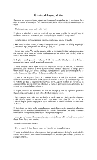 El pintor, el dragon y el titan
Hubo una vez un pintor que en uno de sus viajes quedó tan perdido por el mundo que fue a
dar a la guarida de un dragón. Éste, nada más verle, rugió feroz por haberle molestado en su
cueva.
- ¡Nadie se atreve a entrar aquí y salir vivo!
El pintor se disculpó y trató de explicarle que se había perdido. Le aseguró que se
marcharía sin volver a molestarle, pero el dragón seguía empeñado en aplastarle.
- Escucha dragón. No tienes por qué matarme, igual puedo servirte de ayuda.
- ¡Qué tonterías dices enano! ¿cómo podrías ayudarme tú, que eres tan débil y pequeñajo?
¿Sabes hacer algo, aunque sólo sea bailar? ¡ja, ja,ja,ja!
- Soy un gran pintor. Veo que tus escamas están un poco descoloridas y, ciertamente, creo
que con una buena mano de pintura podría ayudarte a dar mucho más miedo y tener un
aspecto mucho más moderno...
El dragón se quedó pensativo, y al poco decidió perdonar la vida al pintor si se dedicaba
como esclavo suyo a pintarle y decorarle a su gusto.
El pintor cumplió con su papel, dejando al dragón con un aspecto increíble. Al dragón le
gustó tanto, que a menudo le pedía al pintor nuevos cambios y retoques, al tiempo que le
trataba mucho mejor, casi como a un amigo. Pero por mucho que el pintor se lo pidiera, no
estaba dispuesto a dejarle libre, y le llevaba con él a todas partes.
En uno de sus viajes el pintor y el dragón llegaron a una gran montaña. Estaban
recorriéndola cuando se dieron cuenta de que la montaña se movía... y comenzó a rugir con
un ruido tal que dejó al dragón medio muerto de miedo. Aquella montaña era en realidad un
gigantesco titán, que se sintió tan enfandado y ofendido por la presencia del dragón, que
aseguró que no pararía hasta aplastarlo.
El dragón, asustado por el tamaño del titán, se disculpó y trató de explicarle que había
llegado allí por error, pero el titán estaba decidido a acabar con él.
- Pero escucha, gran titán, soy un dragón y puedo serte muy útil- terminó diciendo.
- ¿Tú, dragón enano? ¿Ayudarme a mí? ¿Pero sabes hacer algo útil? ¡ja, ja, ja, ja!
- Soy un dragón, y echo fuego por mi boca. Podría asar tu comida y calentar tu cama antes
de dormir...
El titán, igual que había hecho antes el dragón, aceptó la propuesta, quedándose al dragón
como su esclavo, tratándolo como si fuera una cerilla o un mechero. Una noche, cuando el
titán dormía, el dragón miró entristecido y avergonzado al pintor.
- Ahora que me ha ocurrido a mí, me he dado cuenta de lo que te hice... Perdóname, no debí
abusar de mi fuerza y mi tamaño.
Y cortando sus cadenas, añadió:
- ¡Corre, escapa! El titán duerme y eres tan pequeño que no puede ni verte.
El pintor se sintió feliz de haber quedado libre, pero viendo que el dragón, a quien había
tomado mucho cariño, había comprendido su injusticia, se quedó por allí cerca pensando un
plan para liberarle.
 