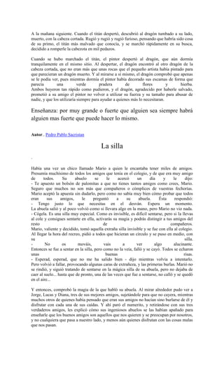 A la mañana siguiente. Cuando el titán despertó, descubrió al dragón tumbado a su lado,
muerto, con la cabeza cortada. Rugió y rugió y rugió furioso, pensando que habría sido cosa
de su primo, el titán más malvado que conocía, y se marchó rápidamente en su busca,
decidido a romperle la cabezota en mil pedazos.
Cuando se hubo marchado el titán, el pintor despertó al dragón, que aún dormía
tranquilamente en el mismo sitio. Al despertar, el dragón encontró al otro dragón de la
cabeza cortada, que no eran más que unas rocas que el pequeño artista había pintado para
que parecieran un dragón muerto. Y al mirarse a sí mismo, el dragón comprobó que apenas
se le podía ver, pues mientras dormía el pintor había decorado sus escamas de forma que
parecía una verde pradera de flores y hierba.
Ambos huyeron tan rápido como pudieron, y el dragón, agradecido por haberle salvado,
prometió a su amigo el pintor no volver a utilizar su fuerza y su tamaño para abusar de
nadie, y que los utilizaría siempre para ayudar a quienes más lo necesitaran.
Enseñanza: por muy grande o fuerte que alguien sea siempre habrá
alguien mas fuerte que puede hacer lo mismo.
Autor.. Pedro Pablo Sacristan
La silla
.
Había una vez un chico llamado Mario a quien le encantaba tener miles de amigos.
Presumía muchísimo de todos los amigos que tenía en el colegio, y de que era muy amigo
de todos. Su abuelo se le acercó un día y le dijo:
- Te apuesto un bolsón de palomitas a que no tienes tantos amigos como crees, Mario.
Seguro que muchos no son más que compañeros o cómplices de vuestras fechorías.
Mario aceptó la apuesta sin dudarlo, pero como no sabía muy bien cómo probar que todos
eran sus amigos, le preguntó a su abuela. Ésta respondió:
- Tengo justo lo que necesitas en el desván. Espera un momento.
La abuela salió y al poco volvió como si llevara algo en la mano, pero Mario no vio nada.
- Cógela. Es una silla muy especial. Como es invisible, es difícil sentarse, pero si la llevas
al cole y consigues sentarte en ella, activarás su magia y podrás distingir a tus amigos del
resto de compañeros.
Mario, valiente y decidido, tomó aquella extraña silla invisible y se fue con ella al colegio.
Al llegar la hora del recreo, pidió a todos que hicieran un círculo y se puso en medio, con
su silla.
- No os mováis, vais a ver algo alucinante.
Entonces se fue a sentar en la silla, pero como no la veía, falló y se cayó. Todos se echaron
unas buenas risas.
- Esperad, esperad, que no me ha salido bien - dijo mientras volvía a intentarlo.
Pero volvió a fallar, provocando algunas caras de extrañeza, y las primeras burlas. Marió no
se rindió, y siguió tratando de sentarse en la mágica silla de su abuela, pero no dejaba de
caer al suelo... hasta que de pronto, una de las veces que fue a sentarse, no calló y se quedó
en el aire...
Y entonces, comprobó la magia de la que habló su abuela. Al mirar alrededor pudo ver a
Jorge, Lucas y Diana, tres de sus mejores amigos, sujetándole para que no cayera, mientras
muchos otros de quienes había pensado que eran sus amigos no hacían sino burlarse de él y
disfrutar con cada una de sus caídas. Y ahí paró el numerito, y retirándose con sus tres
verdaderos amigos, les explicó cómo sus ingeniosos abuelos se las habían apañado para
enseñarle que los buenos amigos son aquellos que nos quieren y se preocupan por nosotros,
y no cualquiera que pasa a nuestro lado, y menos aún quienes disfrutan con las cosas malas
que nos pasan.
 