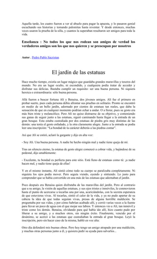 Aquella tarde, los cuatro fueron a ver al abuelo para pagar la apuesta, y lo pasaron genial
escuchando sus historias y tomando palomitas hasta reventar. Y desde entonces, muchas
veces usaron la prueba de la silla, y cuantos la superaban resultaron ser amigos para toda la
vida.
Enseñanza : No todos los que nos rodean son amigos de verdad los
verdaderos amigos son los que nos quieren y se preocupan por nosotros
Autor.. Pedro Pablo Sacristan
El jardín de las estatuas
Hace mucho tiempo, existía un lugar mágico que guardaba grandes maravillas y tesoros del
mundo. No era un lugar oculto, ni escondido, y cualquiera podía tratar de acceder y
disfrutar sus delicias. Bastaba cumplir un requisito: ser una buena persona. Ni siquiera
heroica o extraordinaria: sólo buena persona.
Allá fueron a buscar fortuna Alí y Benaisa, dos jóvenes amigos. Alí fue el primero en
probar suerte, pues cada persona debía afrontar sus pruebas en solitario. Pronto se encontró
en medio de un bello jardín, adornado por cientos de estatuas tan reales, que daba la
sensación de que en cualquier momento podrían echar a andar. O a llorar, pues su gesto era
más bien triste y melancólico. Pero Alí no quiso distraerse de su objetivo, y conteniendo
sus ganas de seguir junto a las estatuas, siguió caminando hasta llegar a la entrada de un
gran bosque. Esta estaba custodiada por dos estatuas de piedra gris muy distintas de las
demás: una tenía el gesto enfadado, y la otra claramente alegre. Junto a la entrada se podía
leer una inscripción: “La bondad de tu carácter deberás a las piedras contar”.
Así que Alí se estiró, aclaró la gargante y dijo en alta voz:
- Soy Alí. Una buena persona. A nadie he hecho ningún mal y nadie tiene queja de mí.
Tras un silencio eterno, la estatua de gesto alegre comenzó a cobrar vida, y bajándose de su
pedestal, dijo amablemente:
- Excelente, tu bondad es perfecta para este sitio. Está lleno de estatuas como tú: ¡a nadie
hacen mal, y nadie tiene queja de ellas!
Y en el mismo instante, Alí sintió cómo todo su cuerpo se paralizaba completamente. Ni
siquiera los ojos podía mover. Pero seguía viendo, oyendo y sintiendo. Lo justo para
comprender que se había convertido en una más de las estatuas que adornaban el jardín.
Poco después era Benaisa quien disfrutaba de las maravillas del jardín. Pero al contrario
que a su amigo, la visión de aquellas estatuas, y sus ojos tristes e inmóviles, le conmovieron
hasta el punto de acercarse a tocarlas una por una, acariciándolas, con la secreta esperanza
de que estuvieras vivas. Al tocarlas, sintió el calor de la vida, y ya no pudo apartar de su
cabeza la idea de que todas seguían vivas, presas de alguna horrible maldición. Se
preguntaba por sus vidas, y por cómo habrían acabado allí, y corrió varias veces a la fuente
para llevar un poco de agua con el que mojar sus labios. Y entonces vio a Alí, tan inmóvil y
triste como los demás. Benaisa, olvidando para qué había ido allí, hizo cuanto pudo por
liberar a su amigo, y a muchos otros, sin ningún éxito. Finalmente, vencido por el
desánimo, se acercó a las estatuas que custodiaban la entrada al gran bosque. Leyó la
inscripción, pero sin hacer caso de la misma, habló en voz alta:
Otro día defenderé mis buenas obras. Pero hoy tengo un amigo atrapado por una maldición,
y muchas otras personas junto a él, y quisiera pedir su ayuda para salvarlos...
 