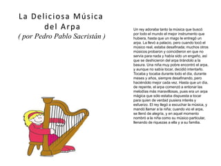 Un rey adoraba tanto la música que buscó
por todo el mundo el mejor instrumento que
hubiera, hasta que un mago le entregó un
arpa. La llevó a palacio, pero cuando tocó el
músico real, estaba desafinada; muchos otros
músicos probaron y coincidieron en que no
servía para nada y había sido un engaño, así
que se deshicieron del arpa tirándolo a la
basura. Una niña muy pobre encontró el arpa,
y aunque no sabía tocar, decidió intentarlo.
Tocaba y tocaba durante todo el día, durante
meses y años, siempre desafinando, pero
haciéndolo mejor cada vez. Hasta que un día,
de repente, el arpa comenzó a entonar las
melodías más maravillosas, pues era un arpa
mágica que sólo estaba dispuesta a tocar
para quien de verdad pusiera interés y
esfuerzo. El rey llegó a escuchar la música, y
mandó llamar a la niña; cuando vio el arpa,
se llenó de alegría, y en aquel momento
nombró a la niña como su músico particular,
llenando de riquezas a ella y a su familia.
La Deliciosa Música
del Arpa
( por Pedro Pablo Sacristán )
 