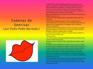 La señorita Elisa aquel día había propuesto un nuevo reto a sus
alumnos: la alegría, y lo había hecho en plan desafío de récord. Les
había nombrado "recaudadores" de alegría, para ver qué se les
ocurría con tal de provocar la alegría de los que les rodeaban. Y
aunque todos hicieron cosas realmente encantadoras, aquella vez
Carla Simpatías dejó a todos con la boca abierta.
Algunos días después del encargo de la señorita Elisa, Carla apareció
cargando un gran saco.
- Aquí traigo toda la alegría que he recaudado en estos días -dijo
sonriente.
Todos estaban expectantes, pero la niña no quiso mostrar el
contenido del saco. En vez de eso, sacó una pequeña caja, tomó una
cámara de fotos instantánea, y le entregó la caja a la maestra.
- Ábrala, señorita Elisa.
La profesora abrió la caja despacio y miró en su interior, y una gran
sonrisa se dibujó en su rostro; en ese momento, Carla le hizo una
fotografía. Luego le entregó la foto y un papel.
La maestra leyó el papel en silencio, y cuando terminó, señaló con
gesto de sorpresa el gran saco.
- Así que eso es...
- ¡Sí! -interrumpió la niña, deshaciendo el nudo que cerraba el saco -
¡un gran montón de sonrisas!
Y del saco cayeron cientos de fotos, todas ellas de variadas y bellas
sonrisas.
El resto de la clase lo dedicaron a explicar cómo a Carla se le había
ocurrido iniciar una cadena para alegrar un poquito a las personas: en
la caja sólo había una foto con una gran sonrisa, y todos, al abrirla,
sentían la alegría que transmitía y respondían a su vez con una
sonrisa, casi sin querer. Carla les sacaba una foto con su propia
sonrisa, y les entregaba un papelito donde les pedía que hicieran lo
mismo con otras personas, y le enviaran una copia de las fotografías a
la dirección de su casa.
Y durante aquellos días y meses, el buzón de Carla no dejó de llenarse
de las fotos de las sonrisas de tanta gente agradecida, ayudando a
todos a comprender que el simple hecho de sonreír ya es un regalo
para todo el mundo.
Cadenas de
Sonrisas
( por Pedro Pablo Sacristán )
 