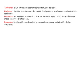 Confianza: es un a hipótesis sobre la conducta futura del otro.
No juzgar : significa que no podes decir nada de alguien, ya sea bueno o malo sin antes
conocerlo.
Constancia: es un documento en el que se hace constar algún hecho, en ocasiones de
modo auténtico o fehaciente.
Educación: la educación puede definirse como el proceso de socialización de los
individuos
 