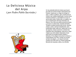 Un rey adoraba tanto la música que buscó
por todo el mundo el mejor instrumento que
hubiera, hasta que un mago le entregó un
arpa. La llevó a palacio, pero cuando tocó el
músico real, estaba desafinada; muchos otros
músicos probaron y coincidieron en que no
servía para nada y había sido un engaño, así
que se deshicieron del arpa tirándolo a la
basura. Una niña muy pobre encontró el arpa,
y aunque no sabía tocar, decidió intentarlo.
Tocaba y tocaba durante todo el día, durante
meses y años, siempre desafinando, pero
haciéndolo mejor cada vez. Hasta que un día,
de repente, el arpa comenzó a entonar las
melodías más maravillosas, pues era un arpa
mágica que sólo estaba dispuesta a tocar
para quien de verdad pusiera interés y
esfuerzo. El rey llegó a escuchar la música, y
mandó llamar a la niña; cuando vio el arpa,
se llenó de alegría, y en aquel momento
nombró a la niña como su músico particular,
llenando de riquezas a ella y a su familia.
La Deliciosa Música
del Arpa
( por Pedro Pablo Sacristán )
(imagen coloreada)
 