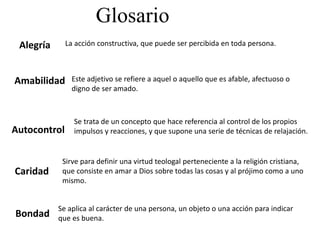 Glosario
Alegría
Amabilidad
Autocontrol
Caridad
Bondad
La acción constructiva, que puede ser percibida en toda persona.
Este adjetivo se refiere a aquel o aquello que es afable, afectuoso o
digno de ser amado.
Se trata de un concepto que hace referencia al control de los propios
impulsos y reacciones, y que supone una serie de técnicas de relajación.
Sirve para definir una virtud teologal perteneciente a la religión cristiana,
que consiste en amar a Dios sobre todas las cosas y al prójimo como a uno
mismo.
Se aplica al carácter de una persona, un objeto o una acción para indicar
que es buena.
 