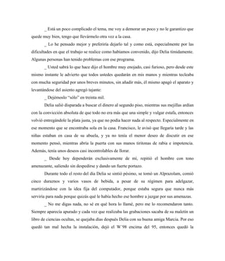 _ Está un poco complicado el tema, me voy a demorar un poco y no le garantizo que
quede muy bien, tengo que llevármelo otra vez a la casa.
_ Lo he pensado mejor y preferiría dejarlo tal y como está, especialmente por las
dificultades en que el trabajo se realice como habíamos convenido, dijo Delia tímidamente.
Algunas personas han tenido problemas con ese programa.
_ Usted sabrá lo que hace dijo el hombre muy enojado, casi furioso, pero desde este
mismo instante le advierto que todos ustedes quedarán en mis manos y mientras tecleaba
con mucha seguridad por unos breves minutos, sin añadir más, él mismo apagó el aparato y
levantándose del asiento agregó tajante:
_ Dejémoslo “sólo” en treinta mil.
Delia salió disparada a buscar el dinero al segundo piso, mientras sus mejillas ardían
con la convicción absoluta de que todo no era más que una simple y vulgar estafa, entonces
volvió entregándole la plata justa, ya que no podía hacer nada al respecto. Especialmente en
ese momento que se encontraba sola en la casa. Francisco, le avisó que llegaría tarde y las
niñas estaban en casa de su abuela, y ya no tenía el menor deseo de discutir en ese
momento pensó, mientras abría la puerta con sus manos tiritonas de rabia e impotencia.
Además, tenía unos deseos casi incontrolables de llorar.
_ Desde hoy dependerán exclusivamente de mí, repitió el hombre con tono
amenazante, saliendo sin despedirse y dando un fuerte portazo.
Durante todo el resto del día Delia se sintió pésimo, se tomó un Alprazolam, comió
cinco duraznos y varios vasos de bebida, a pesar de su régimen para adelgazar,
martirizándose con la idea fija del computador, porque estaba segura que nunca más
serviría para nada porque quizás qué le había hecho ese hombre a juzgar por sus amenazas.
_ No me digas nada, no sé en qué hora lo llamé, pero me lo recomendaron tanto.
Siempre aparecía apurado y cada vez que realizaba las grabaciones sacaba de su maletín un
libro de ciencias ocultas, se quejaba días después Delia con su buena amiga Marcia. Por eso
quedó tan mal hecha la instalación, dejó el W´98 encima del 95, entonces quedó la
 