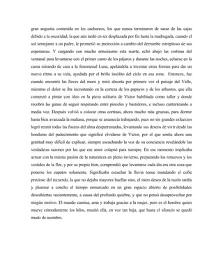 gran angustia contenida en los cachureos, los que nunca terminaron de sacar de las cajas
debido a la oscuridad, la que aún tardó en ser desplazada por fin hasta la madrugada, cuando el
sol semejante a un padre, le prometió su protección a cambio del derrumbe estrepitoso de sus
esperanzas. Y cargando con mucho entusiasmo esta suerte, echó abajo las cortinas del
ventanal para levantarse con el primer canto de los pájaros y durante las noches, echarse en la
cama mirando de cara a la fenomenal Luna, apelándola a inventar otras formas para dar un
nuevo ritmo a su vida, ayudada por el brillo insólito del cielo en esa zona. Entonces, fue
cuando encontró las llaves del muro y miró absorta por primera vez el paisaje del Valle,
mientras el dolor se iba incrustando en la corteza de los papayos y de los arbustos, que ella
comenzó a pintar con óleo en la pieza solitaria de Víctor habilitada como taller y donde
recobró las ganas de seguir respirando entre pinceles y bastidores, e incluso canturreando a
media voz. Después volvió a colocar otras cortinas, ahora mucho más gruesas, para dormir
hasta bien avanzada la mañana, porque se amanecía trabajando, pues no sin grandes esfuerzos
logró reunir todas las fisuras del alma desparramadas, levantando sus deseos de vivir desde las
honduras del padecimiento que significó olvidarse de Víctor, por el que sentía ahora una
gratitud muy difícil de explicar, siempre escuchando la voz de su conciencia revelándole las
verdaderas razones por las que ese amor colapsó para siempre. En ese momento implicaba
actuar con la misma pasión de la naturaleza en pleno invierno, preparando los renuevos y los
vestidos de la flor, y por su propio bien, comprendió que levantarse cada día era otra cosa que
ponerse los zapatos solamente. Significaba escuchar la lluvia tenue inundando el cofre
precioso del recuerdo, la que no dejaba mayores huellas sino, el mero deseo de la razón tardía
y plasmar a concho el tiempo enmarcado en un gran espacio abierto de posibilidades
descubiertas recientemente, a causa del profundo quiebre, y que no pensó desaprovechar por
ningún motivo. El mundo camina, ama y trabaja gracias a la mujer, pero es el hombre quien
mueve cómodamente los hilos, musitó ella, en voz tan baja, que hasta el silencio se quedó
mudo de asombro.
 