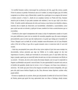 Un temblor bastante ruidoso interrumpió las cavilaciones de Lila, aquel día viernes cuando
Víctor le anuncia su partida. Permanecía aún en el velador, la sortija de ágata, que él le había
comprado en su último viaje a Montevideo, cuando fue a participar en un congreso de turismo
y donde conoció a Zonia U., dueña de un complejo turístico en Punta del Este, bastante
atractiva por lo demás, lo que pudo constatar más adelante y una vez que viajó a con ella a
Chile. El anillo cambió súbitamente de color azul intenso a rojo furioso con destellos calipsos,
mientras ella no dejaba de observarlo con incredulidad, volteándolo y acariciándolo, como
para variar aun más su colorido y ojalá por lo tanto, también los tristes acontecimientos que se
avecinaban.
- Cambia de color según la temperatura del cuerpo, le dijo él simplemente cuando se lo pasó
con gran indiferencia, junto con un montón de recuerdos pequeños que ella nunca entregaría
personalmente, para no tener que dar explicaciones a la gente que indaga por el paradero de
Víctor. Después sacó un batik de su bolso, bordado maravillosamente con la Luna flotando
sobre el Río de la Plata, el que ella se queda mirando como si contuviera todo el vacío del
mundo.
- Atrás hay una pequeña loma, pues allá no hay cerros explica él, por esta causa siempre me
desorientaba, incluso presentía que algo me faltaba en la ciudad, agregó sin dar más
importancia al asunto y dando por terminada la conversación, pues el viaje había sido muy
largo y pesado, aparte que un amorcillo había clavado una vez más certeramente una flecha en
su corazón. Al menos, de esto se dio cuenta ella tiempo después, una vez que lo sorprendió in
fraganti escribiéndole una postal a una tal Zonia. En otra oportunidad le encontró una carta en
el bolsillo del pantalón, donde ésta lo invita a vivir a Uruguay, con frases muy ardientes y
amorosas. De modo que para Lila no fue ninguna novedad este anuncio despedida, sólo que
para ella ojalá nunca hubiera llegado ese día. Para ahorrarse tantas lágrimas vertidas sobre
prado infértil.
El temor se apodera de su corazón, ahora que está pisando el umbral de la Casa de la Cultura
de Nuñoa, piensa que quizá fue muy apresurado traer sus obras a Santiago, donde existen
 