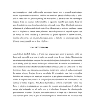 excelentes pintores y todo podría resultar un rotundo fracaso, pero ya no puede amedrentarse
en este largo sendero que comienza a abrirse ante su mirada, ya que todo lo que diga la gente
está de sobra, salvo sus ganas de pintar y por ende ser feliz. A pesar de todo, está optando por
regresar desde sus orígenes, hasta vislumbrar el espejismo indecible que encarna desde los
ecos de su infancia como de su futuro incierto, enfrascada en ese fulgor del colorido junto con
el lenguaje de la belleza, desde donde emergió su vida atascada en un hoyo, ventilando a todas
voces la alegría de su corazón ahora palpitante, porque la primavera le responde a gritos con
un manojo de flores silvestres y el entusiasmo de quienes aplauden su entrada al salón,
mientras ella sonríe a un fotógrafo, tan segura, como lo haría tal vez una insigne actriz de
teleserie muy reconocida por su fama y belleza...
UNA LEVE MIRADA
Aquel sábado de abril, Valeria se levantó más temprano para asistir al gimnasio. Vistió un
buzo verde esmeralda y se tomó el moño con un cole negro de raso elástico. Mientras trota
escarba en sus sentimientos, mientras éstos se escabullen junto al aleteo de las palomas detrás
de un árbol y, como por arte de birlibirloque, nació esa idea de cambiar la rutina habitual y
atravesando la avenida Tobalaba se fue bordeando la orilla del Canal San Carlos cada vez más
torrentoso. Junto a ese panorama, su conciencia siempre abre y cierra la jaula, donde nacen
los sueños turbios y deseosos de sacar los anhelos del inconsciente, para vivir en completa
intimidad con las vegetación, ahora que las palabras se precipitaban en una cadena florida que
corona de alegría el alma, como la de cualquier persona que deambule por esos entornos, a las
ocho de la mañana en punto. Pero, hasta el paradero de los buses se encuentra vacío a esas
horas y, mientras, se atraganta con los gusanos del consuelo amontonados en el bolsillo, su
cuerpo algo embotado, por el sueño vivo y el abundante desayuno, fue disminuyendo
paulatinamente la carrera. De pronto, este amplio universo se rompe con el abrelatas de fuego
que suena sin parar, como el grito de una sirena policial, arremolinando los recuerdos bien
 