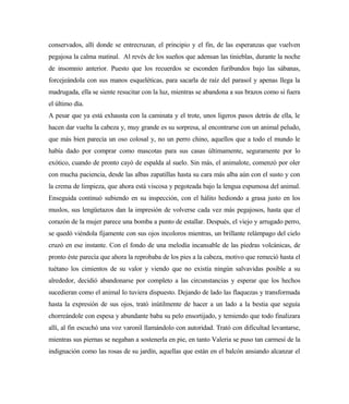 conservados, allí donde se entrecruzan, el principio y el fin, de las esperanzas que vuelven
pegajosa la calma matinal. Al revés de los sueños que adensan las tinieblas, durante la noche
de insomnio anterior. Puesto que los recuerdos se esconden furibundos bajo las sábanas,
forcejeándola con sus manos esqueléticas, para sacarla de raíz del parasol y apenas llega la
madrugada, ella se siente resucitar con la luz, mientras se abandona a sus brazos como si fuera
el último día.
A pesar que ya está exhausta con la caminata y el trote, unos ligeros pasos detrás de ella, le
hacen dar vuelta la cabeza y, muy grande es su sorpresa, al encontrarse con un animal peludo,
que más bien parecía un oso colosal y, no un perro chino, aquellos que a todo el mundo le
había dado por comprar como mascotas para sus casas últimamente, seguramente por lo
exótico, cuando de pronto cayó de espalda al suelo. Sin más, el animalote, comenzó por oler
con mucha paciencia, desde las albas zapatillas hasta su cara más alba aún con el susto y con
la crema de limpieza, que ahora está viscosa y pegoteada bajo la lengua espumosa del animal.
Enseguida continuó subiendo en su inspección, con el hálito hediondo a grasa justo en los
muslos, sus lengüetazos dan la impresión de volverse cada vez más pegajosos, hasta que el
corazón de la mujer parece una bomba a punto de estallar. Después, el viejo y arrugado perro,
se quedó viéndola fijamente con sus ojos incoloros mientras, un brillante relámpago del cielo
cruzó en ese instante. Con el fondo de una melodía incansable de las piedras volcánicas, de
pronto éste parecía que ahora la reprobaba de los pies a la cabeza, motivo que remeció hasta el
tuétano los cimientos de su valor y viendo que no existía ningún salvavidas posible a su
alrededor, decidió abandonarse por completo a las circunstancias y esperar que los hechos
sucedieran como el animal lo tuviera dispuesto. Dejando de lado las flaquezas y transformada
hasta la expresión de sus ojos, trató inútilmente de hacer a un lado a la bestia que seguía
chorreándole con espesa y abundante baba su pelo ensortijado, y temiendo que todo finalizara
allí, al fin escuchó una voz varonil llamándolo con autoridad. Trató con dificultad levantarse,
mientras sus piernas se negaban a sostenerla en pie, en tanto Valeria se puso tan carmesí de la
indignación como las rosas de su jardín, aquellas que están en el balcón ansiando alcanzar el
 