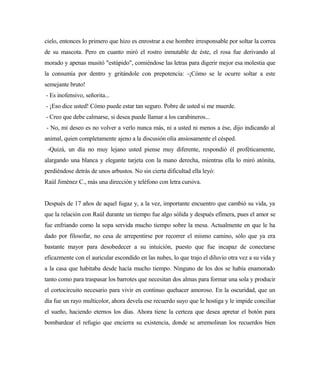 cielo, entonces lo primero que hizo es enrostrar a ese hombre irresponsable por soltar la correa
de su mascota. Pero en cuanto miró el rostro inmutable de éste, el rosa fue derivando al
morado y apenas musitó "estúpido", comiéndose las letras para digerir mejor esa molestia que
la consumía por dentro y gritándole con prepotencia: -¡Cómo se le ocurre soltar a este
semejante bruto!
- Es inofensivo, señorita...
- ¡Eso dice usted! Cómo puede estar tan seguro. Pobre de usted si me muerde.
- Creo que debe calmarse, si desea puede llamar a los carabineros...
- No, mi deseo es no volver a verlo nunca más, ni a usted ni menos a ése, dijo indicando al
animal, quien completamente ajeno a la discusión olía ansiosamente el césped.
-Quizá, un día no muy lejano usted piense muy diferente, respondió él proféticamente,
alargando una blanca y elegante tarjeta con la mano derecha, mientras ella lo miró atónita,
perdiéndose detrás de unos arbustos. No sin cierta dificultad ella leyó:
Raúl Jiménez C., más una dirección y teléfono con letra cursiva.
Después de 17 años de aquel fugaz y, a la vez, importante encuentro que cambió su vida, ya
que la relación con Raúl durante un tiempo fue algo sólida y después efímera, pues el amor se
fue enfriando como la sopa servida mucho tiempo sobre la mesa. Actualmente en que le ha
dado por filosofar, no cesa de arrepentirse por recorrer el mismo camino, sólo que ya era
bastante mayor para desobedecer a su intuición, puesto que fue incapaz de conectarse
eficazmente con el auricular escondido en las nubes, lo que trajo el diluvio otra vez a su vida y
a la casa que habitaba desde hacía mucho tiempo. Ninguno de los dos se había enamorado
tanto como para traspasar los barrotes que necesitan dos almas para formar una sola y producir
el cortocircuito necesario para vivir en continuo quehacer amoroso. En la oscuridad, que un
día fue un rayo multicolor, ahora devela ese recuerdo suyo que le hostiga y le impide conciliar
el sueño, haciendo eternos los días. Ahora tiene la certeza que desea apretar el botón para
bombardear el refugio que encierra su existencia, donde se arremolinan los recuerdos bien
 