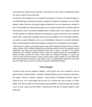 conservados que entrecruzan de principio a fin todo en la vida. Porque el segundo encuentro
fue menos casual de lo que ella creyó.
Un día lunes salió a pagar la luz y se encontró nuevamente con él justo a la salida del Banco, y
éste abriéndole muy gentilmente la puerta y después de saludarla, le preguntó si ya se le había
pasado el susto. Entonces conversaron algunos instantes de cosas sin importancia y después le
dijo si sería posible que salieran juntos alguna vez sin ningún compromiso, sólo para continuar
conversando y pasar un momento agradable juntos, mientras ahora, ella, siempre se culpa por
no haber perdido su habitual compostura disimulando sus ganas de lanzarse como un animal
herido sobre su presa para rasguñarle toda la cara hasta dejársela como una frutilla podrida y
en cambio se quedó mirándolo con los ojos desorbitados, mientras él se deslizó sutilmente
hasta la puerta tratando de diluirse haciéndola su cómplice en esta desaparición para siempre.
Sólo la puerta y quizás, sólo algunas personas que salían apuradas del lugar, fueron las únicas
mudas testigos de los chillidos espantosos que hubieran querido salir de su garganta, ante la
impotencia que abrió una herida punzante, pues aún se niega a sucumbir a esa terrible
costumbre de la soledad, buscando cobijo en todo los lugares donde ella acostumbraba a
pasear con Raúl, ya fuera en la cima o en las calles de la ciudad de Santiago. Y, a pesar, que
un día se sintió tan liviana como el viento, el cual, nunca se sabe a dónde se va con tanta prisa,
ahora está maniatada con fuerzas y para toda la vida, a la endemoniada indiferencia que siente
por ese hombre que se cruzó en su vida por una gran casualidad del destino.
Visita al Hospital
El primer lunes de junio amaneció nublado y una llovizna muy suave comenzó a caer de
pronto sobre la calzada brillante y resbalosa. Cuando Mariana corrió la cortina del dormitorio,
dos pájaros oscuros, al parecer "palomas", volaron desde el alambrado telefónico hasta el
tejado de zinc, en su casa antigua de dos pisos en La Reina baja, muy cercana a la Plaza
Egaña. Ella fijó su mirada en el cielo grisáceo que presentaba a esa hora el centro de Santiago
y, por su nariz, aspiró una brisa fuerte y hedionda que entró por la ventana cuando la abrió
hasta atrás.
 