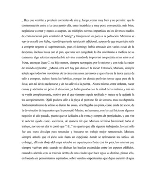 _ Hay que ventilar y producir corrientes de aire y, luego, cerrar muy bien y no permitir, que la
contaminación entre a la casa pensó ella, entre incrédula y muy poco convencida, más bien,
negándose a creer y menos a aceptar, las múltiples normas impartidas en los diversos medios
de comunicación para combatir el "smog" y tranquilizar un poco a la población. Mientras se
servía un café con leche, recordó que tenía restricción adicional, a pesar de que necesitaba salir
a comprar urgente al supermercado, pues el domingo había arrasado con varias cosas de la
despensa, incluso hasta con el pan, que una vez congelado lo iba calentando a medida de su
consumo, algo además impredecible adivinar cuando de improviso no quedaba ni un solo en el
frízer, entonces Juan C, su hijo menor, siempre rezongaba por lo mismo y con toda la razón
del mundo replicaba: _¡Mamá, otra vez hay pan duro en la mesa! Entonces, Mariana, siempre
aducía que todos los moradores de la casa eran unos perezosos y que ella era la única capaz de
salir a comprar, incluso hasta las bebidas, porque los demás preferían tomar agua pura de la
llave, con tal de no molestarse y de no salir ni a la puerta. Ahora mismo, entre ordenar, hacer
camas y adelantar un poco el almuerzo, ya había pasado casi la mitad de la mañana y aún no
se vestía completamente, motivo por el que siempre seguía resfriada y nunca se le quitaría la
tos completamente. Ojalá pudiera salir a la playa el próximo fin de semana, mas eso dependía
fundamentalmente de cómo se dieran las cosas, si le llegaba esa plata, como caída del cielo, de
la devolución de impuestos que le prometió Marisa, su hermana, con la cual hicieron algunos
negocios el año pasado, puesto que se dedicaba a la venta y compra de propiedades, y una vez
le solicitó ayuda como secretaria, de manera tal que Mariana terminó haciéndole todo el
trabajo, por eso un día le contó que "H.L" no quería que ella siguiera trabajando, lo cual sólo
fue una mera disculpa para renunciar y buscarse un trabajo mejor remunerado. Mariana
siempre anheló que el cielo sólo fuera un espejismo donde se refrescaran los labios, sin
embargo, allí más abajo del mapa sobraba un espacio para flotar con los pies, los mismos que
siempre vuelven atrás cuando no divisan las huellas escondidas entre los espesos edificios,
cansados además con la travesía dentro de una ciudad que hace agua su destino, piensa ella,
enfrascada en pensamientos espinudos, sobre veredas serpenteantes que dejan escurrir el agua
 