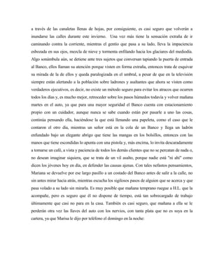 a través de las canaletas llenas de hojas, por consiguiente, es casi seguro que volverán a
inundarse las calles durante este invierno. Una vez más tiene la sensación extraña de ir
caminando contra la corriente, mientras el gentío que pasa a su lado, lleva la impaciencia
esbozada en sus ojos, mezcla de nieve y tormenta enfilando hacia los glaciares del mediodía.
Algo sonámbula aún, se detiene ante tres sujetos que conversan tapiando la puerta de entrada
al Banco, ellos llaman su atención porque visten en forma extraña, entonces trata de esquivar
su mirada de la de ellos y queda paralogizada en el umbral, a pesar de que en la televisión
siempre están alertando a la población sobre ladrones y asaltantes que ahora se visten como
verdaderos ejecutivos, es decir, no existe un método seguro para evitar los atracos que ocurren
todos los días y, es mucho mejor, retroceder sobre los pasos húmedos todavía y volver mañana
martes en el auto, ya que para una mayor seguridad el Banco cuenta con estacionamiento
propio con un cuidador, aunque nunca se sabe cuando están por pasarle a uno las cosas,
continúa pensando ella, haciéndose la que está llenando una papeleta, como el caso que le
contaron el otro día, mientras un señor está en la cola de un Banco y llega un ladrón
enfundado bajo un elegante abrigo que tiene las mangas en los bolsillos, entonces con las
manos que tiene escondidas lo apunta con una pistola y, más encima, lo invita descaradamente
a tomarse un café, a vista y paciencia de todos los demás clientes que no se percatan de nada o,
no desean imaginar siquiera, que se trata de un vil asalto, porque nadie está "ni ahí" como
dicen los jóvenes hoy en día, en defender las causas ajenas. Con tales nefastos pensamientos,
Mariana se devuelve por ese largo pasillo a un costado del Banco antes de salir a la calle, no
sin antes mirar hacia atrás, mientras escucha los sigilosos pasos de alguien que se acerca y que
pasa volado a su lado sin mirarla. Es muy posible que mañana temprano ruegue a H.L. que la
acompañe, pero es seguro que él no dispone de tiempo, está tan sobrecargado de trabajo
últimamente que casi no para en la casa. También es casi seguro, que mañana a ella se le
perderán otra vez las llaves del auto con los nervios, con tanta plata que no es suya en la
cartera, ya que Marisa le dijo por teléfono el domingo en la noche:
 