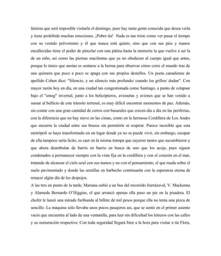 lástima que será imposible visitarla el domingo, pues hay tanta gente conocida que desea verla
y tiene prohibida muchas emociones. ¡Pobre tía! Nada es tan triste como ver pasar el tiempo
con su vestido polvoriento y él que nunca está quieto, sino que con sus pies y manos
encallecidas tiene el poder de pincelar con una pátina hasta la memoria la que vuelve a ser la
de un niño, así como las piernas macilentas que ya no obedecen al cuerpo igual que antes,
porque lo único que ansían es sentarse a la berma para observar cómo corre el mundo tras de
una quimera que poco a poco se apaga con sus propios destellos. Un poeta canadiense de
apellido Cohen dice: "Silencio, y un silencio más profundo/ cuando los grillos/ dudan". Con
mayor razón hoy en día, en una ciudad tan congestionada como Santiago, a punto de colapsar
bajo el "smog" invernal, junto a los helicópteros, avionetas y aviones que se han venido a
sumar al bullicio de este tránsito terrenal, es muy difícil encontrar momentos de paz. Además,
sin contar con una gran cantidad de cerros con basurales que crecen día a día en las periferias,
con la diferencia que no hay nieve en las cimas, como en la hermosa Cordillera de Los Andes
que encierra la ciudad entre sus brazos sin permitirle ni respirar. Parece increíble que esta
metrópoli se haya transformado en un lugar donde ya no se puede vivir, sin embargo, escapar
de ella tampoco sería lícito, es caer en la misma trampa que cayeron tantos que sucumbieron y
que ahora deambulan de barrio en barrio en busca de uno que los acoja, pues siguen
condenados a permanecer siempre con la vista fija en la cordillera y con el corazón en el mar,
tratando de alcanzar el cielo azul con sus manos y no con el pensamiento, el que rueda sobre el
suelo pavimentado y donde las semillas en barbecho continuarán con la esperanza eterna de
renacer algún día de los despojos.
A las tres en punto de la tarde, Mariana subió a un bus del recorrido Irarrázaval, V. Mackenna
y Alameda Bernardo O’Higgins, el que arrancó apenas ella puso un pie en la pisadera. El
chofer le lanzó una mirada furibunda al billete de mil pesos porque ella no tenía una pizca de
sencillo. La máquina sólo llevaba unos pocos pasajeros así, que se sentó en el primer asiento
vacío que encuentra al lado de una ventanilla, para leer sin dificultad los letreros con las calles
y su numeración respectiva. Con toda seguridad llegará bien a la hora para visitar a tía Flora,
 