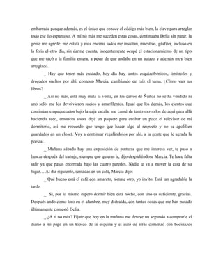 embarrada porque además, es el único que conoce el código más bien, la clave para arreglar
todo ese lío espantoso. A mí no más me suceden estas cosas, continuaba Delia sin parar, la
gente me agrede, me estafa y más encima todos me insultan, maestros, gásfiter, incluso en
la feria el otro día, sin darme cuenta, inocentemente ocupé el estacionamiento de un tipo
que me sacó a la familia entera, a pesar de que andaba en un autazo y además muy bien
arreglado.
_ Hay que tener más cuidado, hoy día hay tantos esquizofrénicos, limítrofes y
drogados sueltos por ahí, contestó Marcia, cambiando de raíz el tema. ¿Cómo van tus
libros?
_ Así no más, está muy mala la venta, en los carros de Ñuñoa no se ha vendido ni
uno solo, me los devolvieron sucios y amarillentos. Igual que los demás, los cientos que
continúan empaquetados bajo la caja escala, me cansé de tanto moverlos de aquí para allá
haciendo aseo, entonces ahora dejé un paquete para enaltar un poco el televisor de mi
dormitorio, así me recuerdo que tengo que hacer algo al respecto y no se apolillen
guardados en un closet. Voy a continuar regalándolos por ahí, a la gente que le agrada la
poesía...
_ Mañana sábado hay una exposición de pinturas que me interesa ver, te paso a
buscar después del trabajo, siempre que quieras ir, dijo despidiéndose Marcia. Te hace falta
salir ya que pasas encerrada bajo las cuatro paredes. Nadie te va a mover la casa de su
lugar… Al día siguiente, sentadas en un café, Marcia dijo:
_ Qué bueno está el café con amareto, tómate otro, yo invito. Está tan agradable la
tarde.
_ Sí, por lo mismo espero dormir bien esta noche, con uno es suficiente, gracias.
Después ando como loro en el alambre, muy distraída, con tantas cosas que me han pasado
últimamente contestó Delia.
_ ¿A ti no más? Fíjate que hoy en la mañana me detuve un segundo a comprarle el
diario a mi papá en un kiosco de la esquina y el auto de atrás comenzó con bocinazos
 