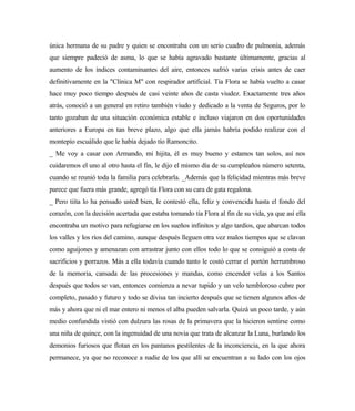 única hermana de su padre y quien se encontraba con un serio cuadro de pulmonía, además
que siempre padeció de asma, lo que se había agravado bastante últimamente, gracias al
aumento de los índices contaminantes del aire, entonces sufrió varias crisis antes de caer
definitivamente en la "Clínica M" con respirador artificial. Tía Flora se había vuelto a casar
hace muy poco tiempo después de casi veinte años de casta viudez. Exactamente tres años
atrás, conoció a un general en retiro también viudo y dedicado a la venta de Seguros, por lo
tanto gozaban de una situación económica estable e incluso viajaron en dos oportunidades
anteriores a Europa en tan breve plazo, algo que ella jamás habría podido realizar con el
montepío escuálido que le había dejado tío Ramoncito.
_ Me voy a casar con Armando, mi hijita, él es muy bueno y estamos tan solos, así nos
cuidaremos el uno al otro hasta el fin, le dijo el mismo día de su cumpleaños número setenta,
cuando se reunió toda la familia para celebrarla. _Además que la felicidad mientras más breve
parece que fuera más grande, agregó tía Flora con su cara de gata regalona.
_ Pero tiíta lo ha pensado usted bien, le contestó ella, feliz y convencida hasta el fondo del
corazón, con la decisión acertada que estaba tomando tía Flora al fin de su vida, ya que así ella
encontraba un motivo para refugiarse en los sueños infinitos y algo tardíos, que abarcan todos
los valles y los ríos del camino, aunque después lleguen otra vez malos tiempos que se clavan
como aguijones y amenazan con arrastrar junto con ellos todo lo que se consiguió a costa de
sacrificios y porrazos. Más a ella todavía cuando tanto le costó cerrar el portón herrumbroso
de la memoria, cansada de las procesiones y mandas, como encender velas a los Santos
después que todos se van, entonces comienza a nevar tupido y un velo tembloroso cubre por
completo, pasado y futuro y todo se divisa tan incierto después que se tienen algunos años de
más y ahora que ni el mar entero ni menos el alba pueden salvarla. Quizá un poco tarde, y aún
medio confundida vistió con dulzura las rosas de la primavera que la hicieron sentirse como
una niña de quince, con la ingenuidad de una novia que trata de alcanzar la Luna, burlando los
demonios furiosos que flotan en los pantanos pestilentes de la inconciencia, en la que ahora
permanece, ya que no reconoce a nadie de los que allí se encuentran a su lado con los ojos
 