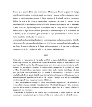 llorosos y, a quienes Flora mira ensimismada. Mariana, se detiene un poco más tiempo
mirando su rostro, como si quisiera decirle una palabra y aunque sus labios inertes no logran
abrirse, ni menos consiguen apagar el fragor inmenso de la ciudad, mientras comienza a
declinar la tarde y los primeros santiaguinos comienzan a regresar del trabajo en una
interminable fila de automóviles con las luces bajas. Entonces Mariana cree que ya no soporta
la pena, siente una lágrima cosquillear en su mejilla antes de caer y prefiere salir de la pieza
para devolver su lugar a don Armando, quien tiene la desdicha dibujada en su lívido rostro por
la desazón, lo que no es motivo, para que la tía se vaya apaciblemente de su lado con las
manos macilentas entrelazadas con las suyas.
Una vez en la calle, una ráfaga helada secó instantáneamente sus lágrimas, mientras titilan las
primeras estrellas que engendran el milagro: un cielo límpido, aunque efímero piensa ella, con
una finura de espíritu inherente a tía Flora, quién seguramente es la que pasó revoloteando
como un soplo de aire y diciéndole adiós en ese instante. ¡O hasta pronto!
Guión
Elisa, salió el viernes antes de Navidad a las 18,30 en punto, de la Clínica siquiátrica Vida
Renovada y sube a un taxi, justo en calle Bilbao con Tobalaba, rogándole al chofer que acelere
todo lo posible la marcha. Se deleita, después de tanto tiempo encerrada, mirando las calles
atestadas de automóviles mientras, la muchedumbre enloquecida le recuerda el fragor
navideño llevando todo ese desencanto contemporáneo en las pupilas. Debe llegar a la casa
antes que Felipe para sorprenderlo. Una voz interior, le susurra romper el sueño del ocaso en
aquella bóveda donde quedó atrapada para siempre la monotonía de su existencia, después de
aquella implacable depresión que la afectó con crueldad. La mujer tiene los ojos enrojecidos
mientras se pierde en el oleaje interminable del tránsito.
El chofer, en ese momento mira por el espejo a un automóvil rojo que toca con insistencia la
bocina y hace señas desesperadas para adelantarlos, el hombre lo deja pasar y Elisa en cambio
mira con desencanto a los niños que pasan en el auto rojo al lado de la ventana saludándola
alegremente con sus manos.
Los recuerdos se agolpan en las pupilas algo extraviadas de la mujer, motivado por los
sedantes y un brebaje extraño que le dieron de beber en la mañana antes de salir de la clínica.
 