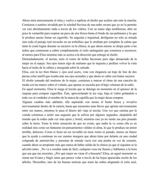 Ahora mira ansiosamente el reloj y vuelve a suplicar al chofer que acelere aún más la marcha.
Comienza a sentirse invadida por la soledad lluviosa de una nube oscura que ya no le permite
ver casi absolutamente nada a través de los vidrios. Con su mano algo temblorosa, abre un
poco la ventanilla para respirar un poco de aire fresco hasta el fondo de sus pulmones y lo que
le produce ansias fumar un cigarrillo. Su angustia e inquietud, desfiguran no solo su mirada
sino todo el paisaje real envuelto en un torbellino que le arrebata por completo la calma que
tanto le costó lograr durante su encierro en la clínica, la que ahora mismo se disipa junto a las
nubes que comienzan a cubrir completamente el cielo santiaguino que comienza a oscurecer,
al menos para Elisa mientras más se acerca a la dirección que entregó al chofer.
Disimuladamente, el taxista, mira el rostro de bellas facciones pero algo demacrado de la
mujer en el espejo. Sus ojos tienen algo de malsano que lo inquieta y prefiere volver la vista
hacia el techo de la cabina y enseguida sobre la calzada.
Elisa, con la tez bien blanca y ojos azul acero, viste con elegancia un traje de lino de dos
piezas color marfil que resalta más sus ojos acerados y que ahora se cubre con lentes oscuros.
El chofer cansado del mutismo de la mujer, comienza a marcar el ritmo de una canción de
moda con las manos sobre el volante, que apenas se escucha por el bajo volumen de la radio.
En aquel momento, Elisa le ruega al taxista que se detenga un momento en el quiosco de la
esquina para comprar cigarrillos. Éste, aprovechando la luz roja, baja el vidrio gritándole a
toda voz al vendedor el nombre de la marca de cajetilla que la mujer desea comprar.
Algunas cuadras más adelante, ella aspirando con ansias el humo busca y revuelve
nerviosamente dentro de la cartera, hasta que encuentra unas llaves que aprieta nerviosamente
entre sus manos, mientras le pasa el dinero del viaje al taxista. Una vez que camina por la
vereda comienza a sentir una angustia que la asfixia por algunos segundos, alejándola del
mundo que la rodea cada vez más ajeno y hostil, mientras casi ya no siente sus pies pisando
sobre la tierra. Tiene la triste sensación de que no existe, que nadie la ve como ella es en
realidad sino como un fantasma sin pensamientos válidos ni alma, lo que le produce un temor
terrible, doloroso. Como si fuera un ser invisible no tiene rostro ni pasado, menos un futuro
que la ayude a continuar en ese camino inseguro que ahora tiene por delante en una ciudad
colapsada de automóviles y personas de mirada vacía con una piedra en vez de corazón,
cuando ahora se arrepiente más que nunca de haber salido de la clínica ya que el siquiatra se lo
advirtió tanto. _No va a resultar nada de fácil, cualquier cosa me llamas y hablamos a la hora
que sea que me necesites. ¿Por qué mejor no viene él a buscarte? Elisa, en aquel momento se
siente tan liviana y frágil, tanto que parece volar a través de las hojas aparecidas recién de los
árboles. Diciembre, mes de las buenas noticias que traen las nubes alegrando el cielo azul,
 