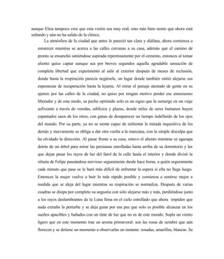 aunque Elisa tampoco cree que esta visión sea muy real, sino más bien siente que ahora está
soñando y aún no ha salido de la clínica.
La atmósfera de la ciudad que antes le pareció tan clara y diáfana, ahora comienza a
enrarecer mientras se acerca a las calles cercanas a su casa, además que el camino de
pronto se ensanchó sintiéndose aspirada repentinamente por el cemento, entonces al tomar
aliento quiso captar aunque sea por breves segundos aquella agradable sensación de
completa libertad que experimentó al salir al exterior después de meses de reclusión,
donde hasta la respiración parecía negársele, un lugar donde también sintió alejarse sus
esperanzas de recuperación hasta la lejanía. Al mirar el paisaje atestado de gente en su
ajetreo por las calles de la ciudad, no quiso por ningún motivo perder ese entusiasmo
liberador y de este modo, su pecho oprimido solo es un signo que la sumerge en un viaje
asfixiante a través de veredas, edificios y plazas, donde miles de seres humanos huyen
espantados unos de los otros, con ganas de desaparecer un tiempo indefinido de los ojos
del mundo. Por su parte, ya no se siente capaz de enfrentar la mirada inquisitiva de los
demás y nuevamente se obliga a dar otra vuelta a la manzana, con la simple disculpa que
ha olvidado la dirección. Al pasar frente a su casa, retuvo el aliento mientras se agazapa
detrás de un árbol para mirar las persianas enrolladas hasta arriba de su dormitorio y las
que dejan pasar los rayos de luz del farol de la calle hasta el interior y donde divisó la
silueta de Felipe paseándose nervioso seguramente desde hace horas, a quién seguramente
cada minuto que pase se le hará más difícil de enfrentar la espera si ella no llega luego.
Entonces la mujer vuelve a huir lo más rápido posible y comienza a sentirse mejor a
medida que se aleja del lugar mientras su respiración se normaliza. Después de varias
cuadras se disipa por completo su angustia con sólo alejarse más y más, perdiéndose junto
a los rayos deslumbrantes de la Luna llena en el cielo estrellado que ahora impiden que
nada extraño la perturbe y se deja guiar por esa paz que solo es posible alcanzar en los
sueños apacibles y bañados con un tinte de luz que no es de este mundo. Sopla un viento
ligero que en este momento trae un aroma primaveral: son las rosas de octubre que aún
florecen y se detiene un momento a observarlas un instante: rosadas, amarillas, blancas. Se
 