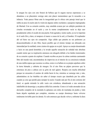 le anegan los ojos con este frenesí de belleza que le augura nuevas esperanzas y se
abandona a un placentero sosiego ante este placer momentáneo que le recuerda a su
infancia. Todo parece flotar ante la inseguridad que le ofrece este paisaje irreal que le
nubla un poco la razón ante la visión de algunas nubes oscilantes y pasajeras impregnadas
de libertad. Con su corazón contrito, muy aturdida avanza por un callejón purulento de
ciruelas reventadas en el suelo y con la mente completamente vacía se deja caer
pesadamente sobre el escaño de una puerta. Está agotada y siente sueño, ya no le importan
ni el suelo frío y duro, ni tampoco el mareo a causa de la sed y el hambre. El resplandor
del sol hiere sus ojos sin compasión. Algo cálido que penetra en sus pulmones ya
desacostumbrados al aire libre, hacen posible que al mismo tiempo sea abrasada con
intensidad por la realidad, como cientos de agujas en su piel. Apoya su cuerpo desanimado
y lacio en una pared desteñida y la invade aquella sensación de soledad más absoluta
cuando siente que su respiración amenaza con ahogarla debido a los latidos trastornados
de su corazón a punto de explotar. Cuando recobra un poco la calma continúa caminando
libre del mundo real, encontrándose de improviso en el interior de su conciencia rodeada
de una niebla espesa que oscurece su alma, como si se hallara en su propia sepultura sobre
la tierra húmeda y cubierta de musgos. En el aire flota un pájaro pavoroso que la
estremece de pies a cabeza con su grito de mal agüero. Respira con mucha dificultad
porque no encuentra el camino de salida hacia la luz, mientras se sumerge más y más,
adentrándose en las tinieblas sin saber el tiempo exacto que deambula por las calles
cuando ya cree que perdió para siempre la razón. Cuando sale por fin al otro extremo del
túnel, se queda mirando la calle vacía con extrañeza, abandonada a una sensación
indefinible de desarraigo y un pánico difícil de controlar. Como si el ruido atronador de un
derrumbe completo de la montaña la aplastara con miles de toneladas de piedra y lodo
hasta dejarla sepultada por completo, mientras su cuerpo disminuye hasta volverse
totalmente invisible para los demás. Es solo entonces que decide volver y enfrentar la dura
 
