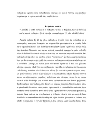 realidad que significa mirar profundamente otra vez a los ojos de Felipe y a sus dos hijos
pequeños que la esperan ya desde hace mucho tiempo.
La pastora aimara
“La madre se tardó, curvada en el barbecho; / el niño al despertar, buscó el pezón de
rosa/ y rompió en llanto… Yo lo estreché contra el pecho/ (El niño solo) G. Mistral
Aquella mañana del 23 de julio, Gabriela se levantó como de costumbre en la
madrugada y enseguida despertó a su pequeño hijo para comenzar a vestirlo. Debe
llevar a pastar las llamas a un monte de la Hacienda Caicone, lugar donde trabaja desde
hace dos años. Sin comer más que un trozo de charqui de guanaco, la mujer y el niño
salen de la humilde casa de adobe en busca de los animales antes del amanecer. Del
cielo cubierto de nubes cae una fina gota de “camanchaca” que humedece las mantas de
lana que los protege un poco del frío, mientras ambos cuerpos apenas se distinguen en
la oscuridad. Domingo, de 4 años, es un niño fuerte, a pesar de la dura vida que debe
afrontar a su corta edad. Con sus mejillas rojas y curtidas por el exceso de frío, camina
casi al trote y mantiene todo el tiempo su mirada fija en el suelo para no tropezar y caer.
Un gorro blanco de lana de oveja tejido por su madre cubre su cabeza, dejando entrever
apenas sus ojitos negros, rasgados y soñolientos aún, mientras, en una de sus manos
lleva el trozo de charqui que a duras penas desmenuza con sus dientes pequeñitos,
dando vueltas y más vueltas dentro de su boca antes de tragárselo. Gabriela, de 25 años,
se gana la vida duramente como pastora y proviene de la comunidad de Alcérreca, lugar
donde vive toda su familia. Tiene en su rostro algunas manchas provocadas por el sol y
también lleva parte de su pelo, hermoso y brillante, cubierto con un gorro de lana.
Aquel día, en su mirada melancólica hay dos rayos fatídicos que cruzan el cielo de lado
a lado, oscureciendo el porvenir de la mujer. Una vez que sacan todas las llamas de su
 