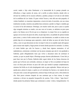 corral, madre e hijo salen finalmente a la inmensidad de la pampa pisando un
dificultoso y largo camino de arena, sal y arcilla en pleno desierto, donde sólo se
divisan las sombras de los escasos arbustos y piedras, porque el sol aún no sale detrás
de la cordillera de Los Andes. El gran volcán Tacora y más allá uno más pequeño, el
volcán Guallatiri, se muestran imponentes a través de todo el recorrido, con sus cimas
totalmente nevadas, mientras una pálida luna comienza a perder su fulgor a medida que
se acerca la luz del amanecer. Domingo, con mucho sueño aún, poco a poco se queda
algo rezagado mientras su madre, con una vara en la mano, se adelanta un poco para
guiar a las llamas con el fin de que no se dispersen. La mujer lleva en su espalda un
aguayo con un trozo de queso de cabra, un pan algo duro y un puñado de quínoa tostada
para comer, y como el niño camina cada vez más lentamente, su madre se sienta en una
piedra bajo de un tamarugo para esperarlo y darle de beber un poco de leche fría de
cabra, y una vez que descansan un rato, la mujer lo alza en su espalda sujeto del aguayo
para avanzar más rápido y llegar pronto al monte donde pacerán los animales. La altura,
el viento helado que cala los huesos y, desde hace algunos momentos, el sol
esplendoroso, comienzan a terminar con las pocas energías que aún le van quedando a
Gabriela, quién obligadamente tiene que volver a descansar antes de continuar el
camino, ya que no puede bajar a Domingo porque duerme plácidamente. Como Inti ya
pasó hace rato por la Puerta, Gabriela debe seguir detrás de las llamas deseosas de
pastar que la llevan casi corriendo, entonces, la mujer se lleva un puñado de hojas de
coca a la boca para aliviarse un poco del calor que inunda la pampa completamente,
mientras Inti brilla en el cielo desplegando todo su gran esplendor. Menos mal que ya
queda poco, piensa la mujer, a quién ya se le terminan las fuerzas y no soporta dar un
solo paso más a causa del agotamiento, entonces baja al niño que corre y llora detrás de
ella. Solo pocos minutos después de una caminata que se hace eterna, la mujer
comienza a divisar un pequeño bosquecillo de yaretas, Tola e Ichus= “paja brava”,
donde pastan las primeras llamas que comienzan a comer ávida y tranquilamente. Un
 