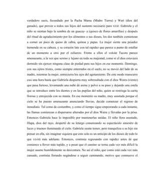 verdadero oasis, fecundado por la Pacha Mama (Madre Tierra) y Wari (dios del
ganado), que provee a todos sus hijos del sustento necesario para vivir. Gabriela y el
niño se sientan bajo la sombra de un guacay- a (quisco de flores amarillas) y después
del ritual de agradecimiento por los alimentos a sus dioses, los dos también comienzan
a comer un poco de queso de cabra, quínoa y papas. La mujer siente una pesadez
tremenda en su cabeza, y su corazón late con tal rapidez que parece a punto de estallar
de un momento a otro por el esfuerzo. Frente a ellos el volcán Tacora parece
amenazante, a la vez que sereno y lejano en toda su majestad, como si el dios estuviera
dormido sin ejercer ninguna clase de piedad para sus hijos en ese momento. Domingo,
con sus ojitos tristes, como siempre enterrados en el suelo, no se movió del lado de su
madre, mientras la mujer, entrecierra los ojos del agotamiento. De este modo transcurre
casi una hora hasta que Gabriela despierta muy sobresaltada con el dios Waira (viento)
que pasa furioso, levantando una nube de arena y polvo a su paso y dejando una estela
que se introduce entre los dientes y en las pupilas del niño, quien se restriega la carita
llorosa y enrojecida con su manta. En ese momento su madre, muy asustada porque el
cielo se ha puesto amenazante anunciando lluvias, decide comenzar el regreso de
inmediato. Tal como de costumbre, y como el tiempo sigue empeorando a cada instante,
las llamas comienzan a dispersarse alteradas por el dios Waira y llevadas por la prisa.
Entonces Gabriela hace lo imposible por mantenerlas unidas. El niño llora asustado,
Illapa, dios del rayo, despertó de su letargo comenzando su espectáculo siniestro de
luces y truenos iluminando el cielo. Gabriela siente temor, pero tranquiliza a su hijo sin
pensar en ella, sin imaginar siquiera que esto solo es un anticipo de los dioses de todo lo
que vivirá más adelante. Entonces, continúa regresando con rapidez antes de que
comience a llover más tupido, y a pesar que el camino se torna cada vez más difícil la
mujer asume humildemente su desventura. No así el niño, que como está cada vez más
cansado, continúa llorando negándose a seguir caminando, motivo que conmueve el
 