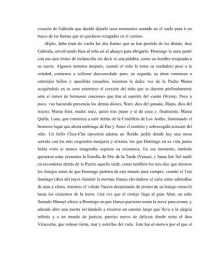 corazón de Gabriela que decide dejarlo unos momentos sentado en el suelo para ir en
busca de las llamas que se quedaron rezagadas en el camino.
-Hijito, debo traer de vuelta las dos llamas que se han perdido de las demás, dice
Gabriela, envolviendo bien al niño en el ahuayo para abrigarlo. Domingo la mira partir
con sus ojos tristes de melancolía sin decir ni una palabra, como un hombre resignado a
su suerte. Algunos minutos después, cuando el niño le toma su verdadero peso a la
soledad, comienza a sollozar desconsolado pero, en seguida, su alma comienza a
entretejer bellos y apacibles ensueños, mientras la dulce voz de la Pacha Mama
acogiéndolo en su seno enternece el corazón del niño que se duerme profundamente
ante el rumor de hermosas canciones que trae el espíritu del viento (Waira). Poco a
poco, van haciendo presencia los demás dioses, Wari, dios del ganado, Illapu, dios del
trueno, Mama Sara, madre maíz, quien trae papas y té de coca y, finalmente, Mama
Quilla, Luna, que comienza a salir detrás de la Cordillera de Los Andes, iluminando el
hermoso lugar que ahora embriaga de Paz y Amor el contrito y sobrecogido corazón del
niño. Un bello Chuy-Chú (arcoíris) adorna un florido jardín donde hay una mesa
servida con los más exquisitos manjares y elixires, los que Domingo en su vida jamás
había visto ni menos imaginaba siquiera su existencia. En ese momento, también
quisieron estar presentes la Estrella de Oro de la Tarde (Venus), y hasta Inti Sol tardó
en esconderse detrás de la Puerta aquella tarde, como también los tres días que duraron
los festejos antes de que Domingo partiera de este mundo para siempre, cuando el Tata
Santiago (dios del rayo) iluminó la mortaja blanca elevándose al cielo entre salmodias
de arpa y cítara, mientras el volcán Tacora despertando de pronto de su letargo remeció
hasta los cimientos de la tierra. Una vez que el cortejo llega al gran Altar, un niño
llamado Manuel ofrece a Domingo un pan blanco purísimo como la nieve para comer, y
además abre una puerta invitándolo a recorrer un camino largo que lleva a la alegría
infinita y a un mundo de justicia, paraíso nuevo de delicias donde reina el dios
Viracocha, que ordenó tierra, mar y estrellas del cielo. Este fue el motivo por el que el
 