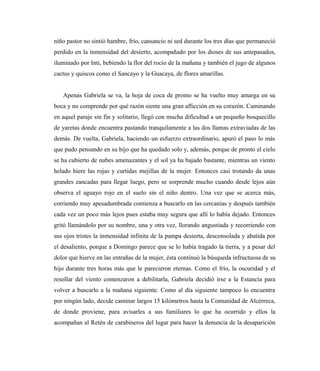 niño pastor no sintió hambre, frío, cansancio ni sed durante los tres días que permaneció
perdido en la inmensidad del desierto, acompañado por los dioses de sus antepasados,
iluminado por Inti, bebiendo la flor del rocío de la mañana y también el jugo de algunos
cactus y quiscos como el Sancayo y la Guacaya, de flores amarillas.
Apenas Gabriela se va, la hoja de coca de pronto se ha vuelto muy amarga en su
boca y no comprende por qué razón siente una gran aflicción en su corazón. Caminando
en aquel paraje sin fin y solitario, llegó con mucha dificultad a un pequeño bosquecillo
de yaretas donde encuentra pastando tranquilamente a las dos llamas extraviadas de las
demás. De vuelta, Gabriela, haciendo un esfuerzo extraordinario, apuró el paso lo más
que pudo pensando en su hijo que ha quedado solo y, además, porque de pronto el cielo
se ha cubierto de nubes amenazantes y el sol ya ha bajado bastante, mientras un viento
helado hiere las rojas y curtidas mejillas de la mujer. Entonces casi trotando da unas
grandes zancadas para llegar luego, pero se sorprende mucho cuando desde lejos aún
observa el aguayo rojo en el suelo sin el niño dentro. Una vez que se acerca más,
corriendo muy apesadumbrada comienza a buscarlo en las cercanías y después también
cada vez un poco más lejos pues estaba muy segura que allí lo había dejado. Entonces
gritó llamándolo por su nombre, una y otra vez, llorando angustiada y recorriendo con
sus ojos tristes la inmensidad infinita de la pampa desierta, desconsolada y abatida por
el desaliento, porque a Domingo parece que se lo había tragado la tierra, y a pesar del
dolor que hierve en las entrañas de la mujer, ésta continuó la búsqueda infructuosa de su
hijo durante tres horas más que le parecieron eternas. Como el frío, la oscuridad y el
resollar del viento comenzaron a debilitarla, Gabriela decidió irse a la Estancia para
volver a buscarlo a la mañana siguiente. Como al día siguiente tampoco lo encuentra
por ningún lado, decide caminar largos 15 kilómetros hasta la Comunidad de Alcérreca,
de donde proviene, para avisarles a sus familiares lo que ha ocurrido y ellos la
acompañan al Retén de carabineros del lugar para hacer la denuncia de la desaparición
 