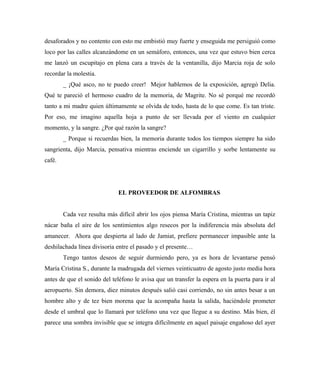 desaforados y no contento con esto me embistió muy fuerte y enseguida me persiguió como
loco por las calles alcanzándome en un semáforo, entonces, una vez que estuvo bien cerca
me lanzó un escupitajo en plena cara a través de la ventanilla, dijo Marcia roja de solo
recordar la molestia.
_ ¡Qué asco, no te puedo creer! Mejor hablemos de la exposición, agregó Delia.
Qué te pareció el hermoso cuadro de la memoria, de Magrite. No sé porqué me recordó
tanto a mi madre quien últimamente se olvida de todo, hasta de lo que come. Es tan triste.
Por eso, me imagino aquella hoja a punto de ser llevada por el viento en cualquier
momento, y la sangre. ¿Por qué razón la sangre?
_ Porque si recuerdas bien, la memoria durante todos los tiempos siempre ha sido
sangrienta, dijo Marcia, pensativa mientras enciende un cigarrillo y sorbe lentamente su
café.
EL PROVEEDOR DE ALFOMBRAS
Cada vez resulta más difícil abrir los ojos piensa María Cristina, mientras un tapiz
nácar baña el aire de los sentimientos algo resecos por la indiferencia más absoluta del
amanecer. Ahora que despierta al lado de Jamiat, prefiere permanecer impasible ante la
deshilachada línea divisoria entre el pasado y el presente…
Tengo tantos deseos de seguir durmiendo pero, ya es hora de levantarse pensó
María Cristina S., durante la madrugada del viernes veinticuatro de agosto justo media hora
antes de que el sonido del teléfono le avisa que un transfer la espera en la puerta para ir al
aeropuerto. Sin demora, diez minutos después salió casi corriendo, no sin antes besar a un
hombre alto y de tez bien morena que la acompaña hasta la salida, haciéndole prometer
desde el umbral que lo llamará por teléfono una vez que llegue a su destino. Más bien, él
parece una sombra invisible que se integra difícilmente en aquel paisaje engañoso del ayer
 