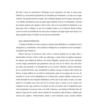del niño. Como no encuentran a Domingo en los siguientes seis días ni nunca más,
Gabriela es encarcelada injustamente de inmediato por abandonar a su hijo en un lugar
solitario. De aquella prisión la mujer sale en libertad después de tres largos años gracias
a un indulto presidencial, pero en aquel lugar Gabriela conoce la solidaridad y amistad
de muchas mujeres que iguales a ella se han visto en la necesidad de abandonar a sus
hijos para salir a trabajar, ya sea en la ciudad, campo o en el desierto donde muchas
veces no existe la facilidad de una sala cuna ni tampoco un lugar seguro para dejar a los
hijos pequeños bajo el cuidado de una persona responsable.
MAL PRESENTIMIENTO
“Cuando el hombre no tenía ni garras ni dientes para defenderse se compensó con la
inteligencia y actualmente, como pierde la inteligencia se compensa con la tecnología.”
(Cristóbal Lepe Nardocci)
Menos mal que en primavera todo vuelve a renacer después de un largo, duro e
interminable invierno. Tanto verdor me sobrecoge y como hasta los pájaros amanecen
tan alegres esta mañana de febrero, me siento obligada a pensar que en este momento
no hay ningún sentimiento que predomine más que otro en mi ánimo, sino más bien,
que algo muy parecido a la felicidad late en mi corazón. Mientras camino lentamente
por la vereda del frente, miro asombrada la rapidez con que se irguió sobre cientos de
fierros, el gran edificio de un mall en construcción, justo en la esquina de mi casa. Se
escucha la voz de varios trabajadores en el último piso, quienes hablan a gritos por el
ruido atronador de una máquina taladradora, motivo por lo que apuro el paso, sin antes
pensar en el peligro que corre uno de los jóvenes que se asoma con el cuerpo casi
colgando de una viga, mientras el corazón me late con fuerza ante la imprudencia que
está cometiendo al acercarse tanto a la orilla. Entonces, con bastante dificultad trato de
apurar el paso por la vereda, ahora cubierta de una gruesa capa de barro y piedras que
ensucia mis zapatos. Anteriormente, frente a estas hermosas casas, existían árboles
 