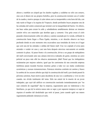 añosos y también un césped que los dueños regaban y cuidaban no sólo con esmero,
sino con el dinero de sus propios bolsillos, pero la construcción terminó con el verdor
de la cuadra y motivo porque el calor ahora casi es insoportable a esta hora del día, con
más razón al llegar a la esquina de Vespucio, donde profundos hoyos preparan una de
las entradas del centro comercial que terminó con la tranquilidad del barrio. Un obrero,
me hace señas para cruzar la calle y saludándome amablemente detiene un inmenso
camión tolva con materiales que destilan agua y cemento. Una grúa cruza el cielo
pasando silenciosamente sobre mi cabeza y camino asustada por la vereda, orillando la
construcción hasta llegar a Plaza Egaña, mientras, a mi derecha observo un hoyo
profundo donde en este momento otra excavadora saca toneladas de tierra en el lugar
que será una de las entradas o salidas del futuro mall. Una vez copiado el aviso para
arrendar o vender mi casa y casi una hora después atravieso nuevamente en sentido
contrario la plaza. Al pasar frente a la construcción, diviso a un grupo de trabajadores
del mall conversando ante una cámara televisiva rodeados de gente, mientras un carro
policial un poco más allá los observa atentamente ¡Bah! Pensé que los trabajadores
reclamarían por mejores salarios, igual que las camionetas de una conocida empresa
telefónica pasan tocando bocinas mientras gritan a toda voz sus malas condiciones
económicas y escasas remuneraciones. Entonces mientras continúo mi camino y busco
la sombra de los escasos árboles que dejó la construcción del mall y por donde pasará la
próxima carretera, buen motivo para decidirme de una vez a cambiarme y vivir en otro
cuando, me olvido totalmente del tema. Sólo me enteré de la muerte de un joven
trabajador, que cayó del edificio en construcción muriendo instantáneamente por “no
usar cinturón de seguridad” dijo la empresa, seguramente para no indemnizar a los
familiares, ya que de la noticia nunca más se supo y por supuesto tampoco se supo ni
siquiera el nombre del desdichado que miré al pasar, justo cuando agitó sus manos
seguramente pidiendo clemencia al cielo.
 